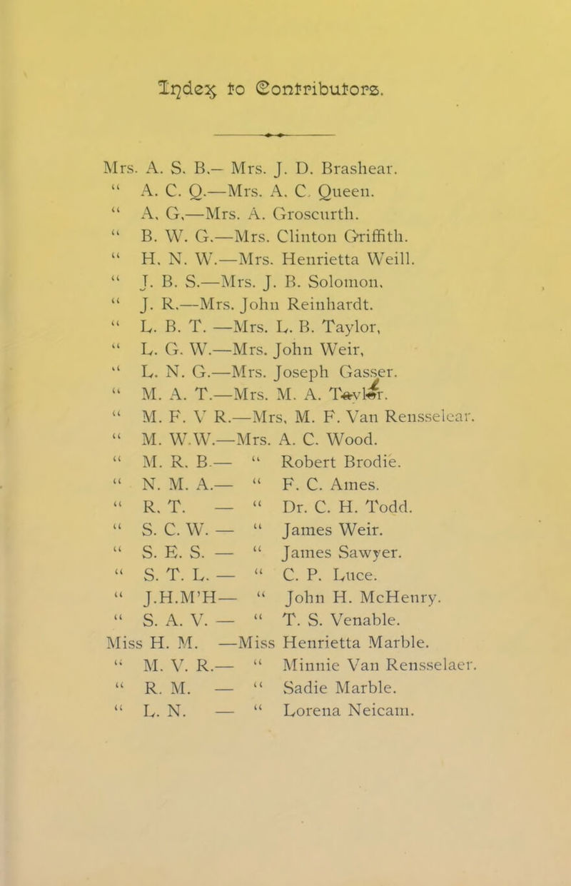 Ir^de^ lio Contributors. Mrs. A. S. B.— Mrs. J. D. Brashear. “ A. C. Q.—Mrs. A. C. Queen. “ A, G,—Mrs. A. Groscurth. “ B. W. G.—Mrs. Clinton Griffith. “ H. N. W.—Mrs. Henrietta Weill. “ J. B. S.—Mrs. J. B. Solomon. “ J. R.—Mrs. John Reinhardt. “ L. B. T. —Mrs. L. B. Taylor, “ L. G. W.—Mrs. John Weir, “ L. N. G.—Mrs. Joseph Gasser. “ M. A. T.—Mrs. M. A. Taylor. “ M. F. V R.—Mrs, M. F. Van Reusselcar. “ M. W.W.—Mrs. A. C. Wood. <C U Robert Brodie. F. C. Ames. Dr. C. H. Todd. James Weir. James Sawyer. C. P. Luce. John H. McHenry. Miss H. M. —Miss Henrietta Marble. “ M. V. R.— “ Minnie Van Rensselaer. “ R. M. — “ Sadie Marble. “ L. N. — “ Lorena Neicam. M. R. B.— N. M. A.— R. T. S. C. W. — S. E. S. — S. T. L. — T. H.M’H—