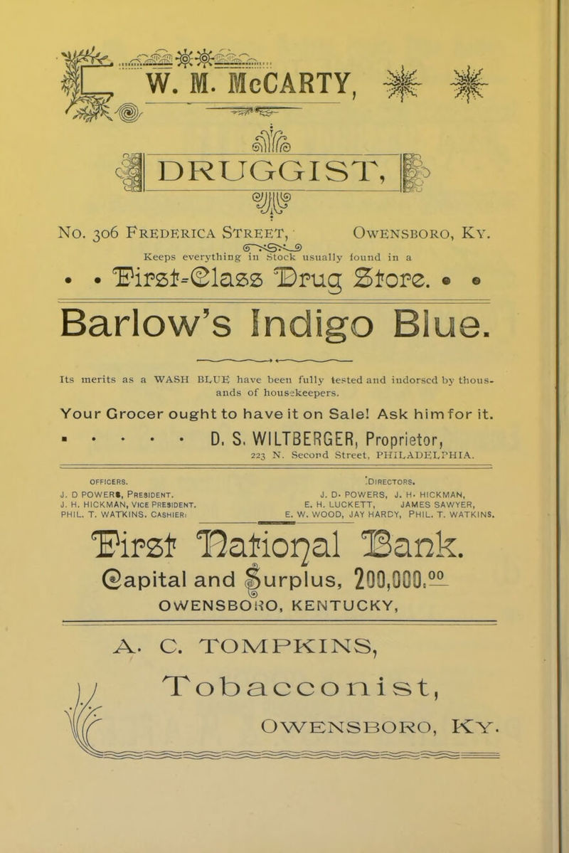 QM ShIII© DRUGGIST, >5) iO 60 No. 306 Frederica Street, (PS&,;—9 Keeps everything in Stock usually iound in a • • Owensboro, Ky. iound in a ‘Firzt-Slass Drug Store. • ® Barlow’s Indigo Biu p Its merits as a WASH BLUE have been fully tested and indorsed by thous- ands of housekeepers. Your Grocer ought to have it on Sale! Ask himfor it. D, S, WILTBERGER, Proprietor, 223 N. Second Street, PHILADELPHIA. OFFICERS. J. D POWERS, President. J. H. HICKMAN, VICE PRESIDENT. PHIL. T. WATKINS. CASHIER, ■ DIRECTORS. J. D. POWERS, J. H- HICKMAN, E. H. LUCKETT, JAMES SAWYER, E. W. WOOD, JAY HARDY, PHIL. T. WATKINS. Firzl1 national IBank. Qapital and Surplus, 299,900,— OWENSBOliO, KENTUCKY, A. C. TOMPKINS, Tobacconist,