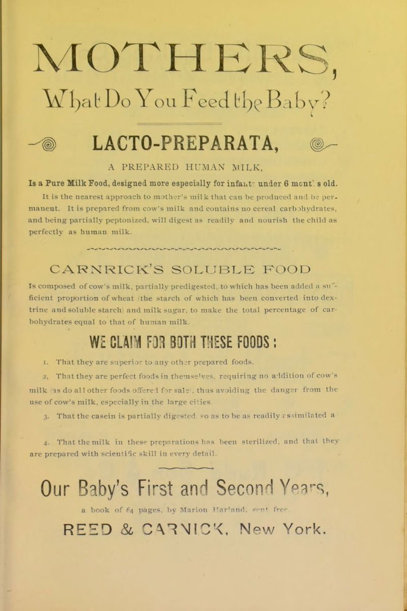 X1GTHE R S, \vrl)ab Do You F eed bb^ Baby ? C --® LACTO-PREPARATA, A PREPARED HUMAN MILK, Is a Pure Milk Food, designed more especially for infant under 6 mcnt’s old. It is the nearest approach to mother’s milk that can be produced and be per- manent. It is prepared from cow's milk and contains no cereal carbohydrates, and being partially peptonized, will digest as readily and nourish the child as perfectly as human milk. CARNRIC K S SOLUBLE FOOD Is composed of cow’s milk, partially predigested, to which has been added a suf- ficient proportion of wheat the starch of which has been converted into dex- trine and soluble starch and milk sugar, to make the total percentage of car- bohydrates equal to that of human milk. WZ CLAIM F3H BOTH THESE FOODS: 1. That they are superior to any other prepared foods. 2. That they are perfect foods in themse'ves. requiringno addition of cow's milk as do all other foods offered for sale . thus avoiding the danger from the use of cow’s milk, especially in the large cities 3. That the casein is partially digested so as to be as readily assimilated a 4. That the milk in these preparations has been sterilized, and that they are prepared with scientific skill in every detail. Our Baby’s First and Second Yea-s, a book of 64 pages, by Marion JTar’and. Sii* frer REED & C\RN!D'<, New York.