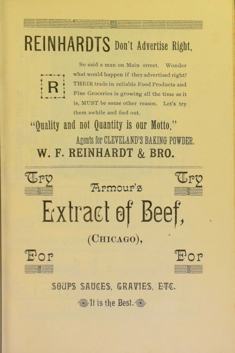 REINHARDTS Don't Advertise Right. So said a man on Main street. Wonder what would happen if they advertised right? THEIR trade in reliable Food Products and Fine Groceries is growing all the time as it is, MUST be some other reason. Let’s try them awhile and find out. “Quality and not Quantity is our Motto.” Apts for CLEVELAND’S BAKING POWDER. W. F. REINHARDT & BRO. fEpmour’s Extract ef Beef, (Chicago), “Pop Pop S0UPS SAUEES, GRAVIES, EWE.