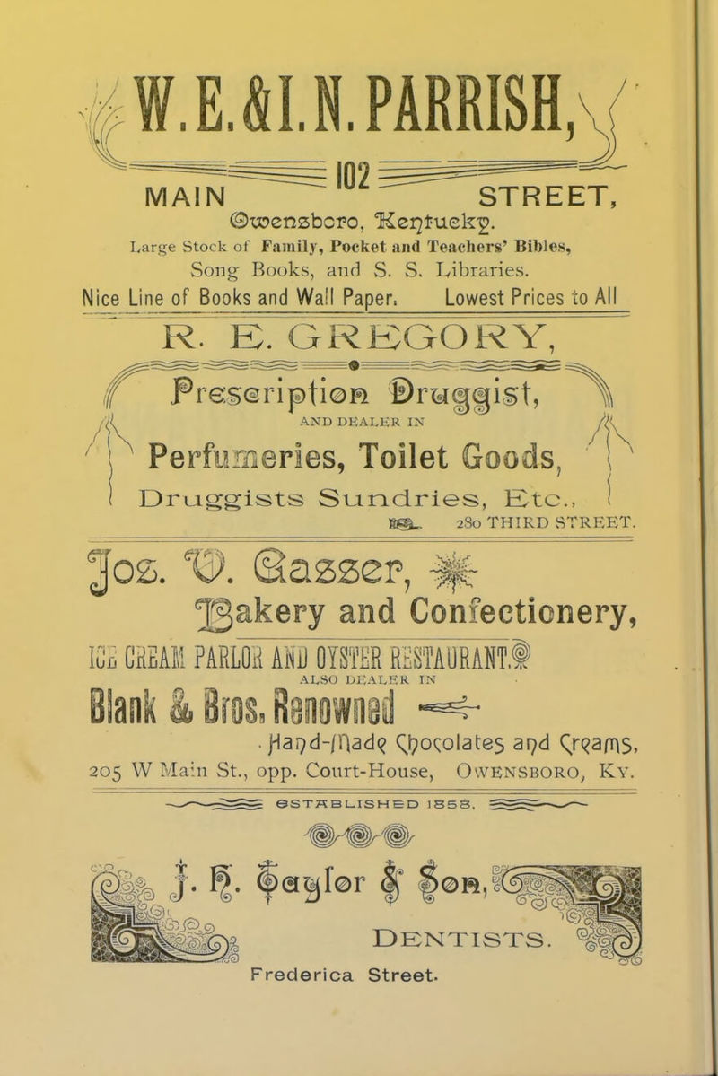 Large Stock of Family, Pocket and Teachers’ Bibles, Song Books, and S. S. Libraries. Nice Line of Books and Wail Paper, Lowest Prices to All R. EX GREGORY, Preseripfion ©raggist, >\ AND DEALER IN Perfumeries, Toilet Goods, Druiggists Sundries, Etc., 2S0 THIRD STREET. ^akery and Confectionery, ICE CREAK PARLOR AND OYSTER RESTAURANT* Blank & ires. ALSO DEALER IN . jdai}d-/nad<? chocolates apd (^ams, 205 W Main St., opp. Court-House, Owensboro, Ky. 6STHBLISHED 1553. Frederica Street.