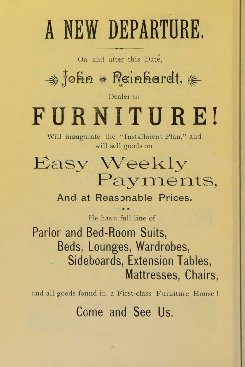 A NEW DEPARTURE. ♦ ♦ Jt On and after this Date, Dealer in FURNITURE! Will inaugurate the “Installment Plan,” and will sell goods on Easy Weekly And at Reasonable Prices, He has a full line of Parlor and Bed-Room Suits, Beds, Lounges, Wardrobes, Sideboards, Extension Tables, Mattresses, Chairs, and ail goods found in a First-class Furniture House ! Come and See Us.