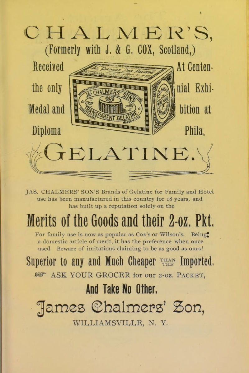 CHALMER’S, (Formerly witl) J, & G. COX, Scotland,) Received At Centen- the only Medal and Diploma nial Exhi- bition at Phila. JAS. CHALMERS’ SON’S Brands of Gelatine for Family and Hotel use has been manufactured in this country for 18 years, and has built up a reputation solely on the Merits of the Goods and their 2-oz. Pitt. For family use is now as popular as Cox’s or Wilson’s. Being a domestic article of merit, it has the preference when once used Beware of imitations claiming to be as good as ours! Superior to any and Much Cheaper ^the* Imported, » ASK YOUR GROCER tor our 2-oz. Packet, And Take No Other. James Ghalmepz’ Son, WILLIAMSVILUE, N. Y.