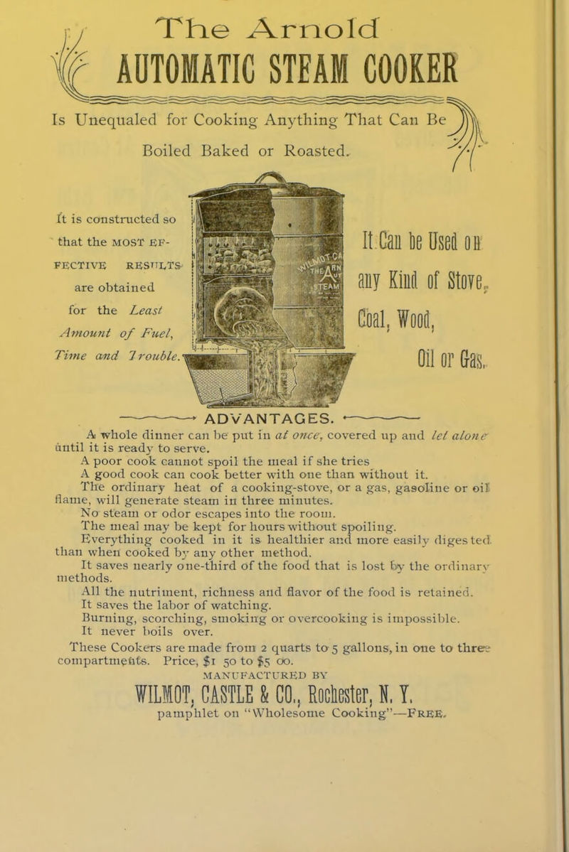 The Arnold AUTOMATIC STEAM COOKER Is Unequaled for Cooking Anything That Can Be Boiled Baked or Roasted. ft is constructed so that the MOST EF- FECTIVE results are obtained for the Least Amount of Fuel, Time and 7 rouble. ADVANTAGES. A whole dinner can be put in at once, covered up and lei alone until it is ready to serve. A poor cook cannot spoil the meal if she tries A good cook can cook better with one than without it. The ordinary heat of a cooking-stove, or a gas, gasoline or oil (lame, will generate steam in three minutes. No steam or odor escapes into the room. The meal may be kept for hours without spoiling. Everything cooked in it is healthier and more easily digested, than when cooked b}T any other method. It saves nearly one-third of the food that is lost by the ordinary methods. All the nutriment, richness and flavor of the food is retained. It saves the labor of watching. Burning, scorching, smoking or overcooking is impossible. It never boils over. These Cookers are made from 2 quarts to 5 gallons, in one to threre compartmehts. Price, $1 50 to $5 00. MANUFACTURED BY WILIOT, CASTLE & CO,, Muster, H,Y, pamphlet on “Wholesome Cooking”—Free.