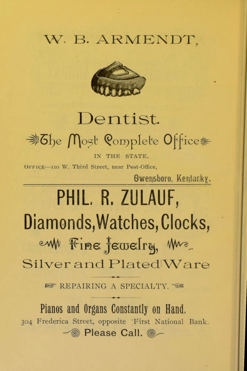 Dentist. ^3i)e /T\o^t ^on)plete O^ice^- IN THE STATE. Office—no W. Third Street, near Post-Office, Qwen&bsrQ, Kentucky. phil7r.zulauf, Diamonds,Watches, Clocks, eyV# Fme jecDefr^, Silver and Plated Ware 86T REPAIRING A SPECIALTY. *» Pianos and Organs Constantly on Hand. 304 Frederica Street, opposite First National Bank. ~^§) Please Call.