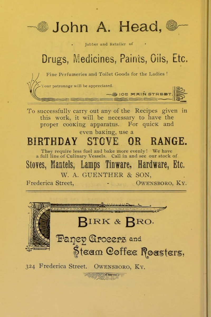 —'#John A. Head,# Jobber and Retailer of Drugs, Medicines, Paints, Giis, Etc. Fine Perfumeries and Toilet Goods for the Ladies ! Your patronage will be appreciated. lOS 7VYKIN STREBT. To successfully carry out any of the Recipes given in this work, it will be necessary to have the proper cooxing apparatus. For quicK and even baiting, use a BIRTHDAY STOVE OR RANGE. Thej7 require less fuel and bake more evenly! We have a full line of Culinary Vessels. Call in and see our stock of Stoves, Mantels, Lamps Tinware, Hardware, Etc. W. A. GUENTHER & SON, Frederica Street, - Owensboro, Ky. glRK & gR°. 1'ai©roeers and Steam ©offee Roasters, 324 Frederica Street. Owensboro, Ky.