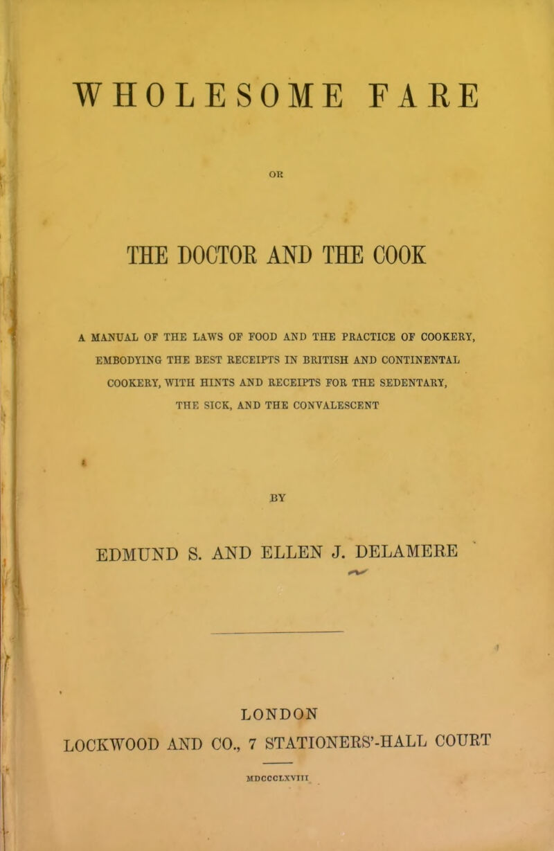 OK THE DOCTOE AND THE COOK A MANUAL OF THE LAWS OF FOOD AND THE PRACTICE OF COOKERY, EMBODYING THE BEST RECEIPTS IN BRITISH AND CONTINENTAL COOKERY, WITH HINTS AND RECEIPTS FOR THE SEDENTARY, THE SICK, AND THE CONVALESCENT * BY EDMUND S. AND ELLEN J. DELAMERE LONDON LOCKWOOD AND CO., 7 STATIONERS’-HALL COURT MDCCCLXVITI