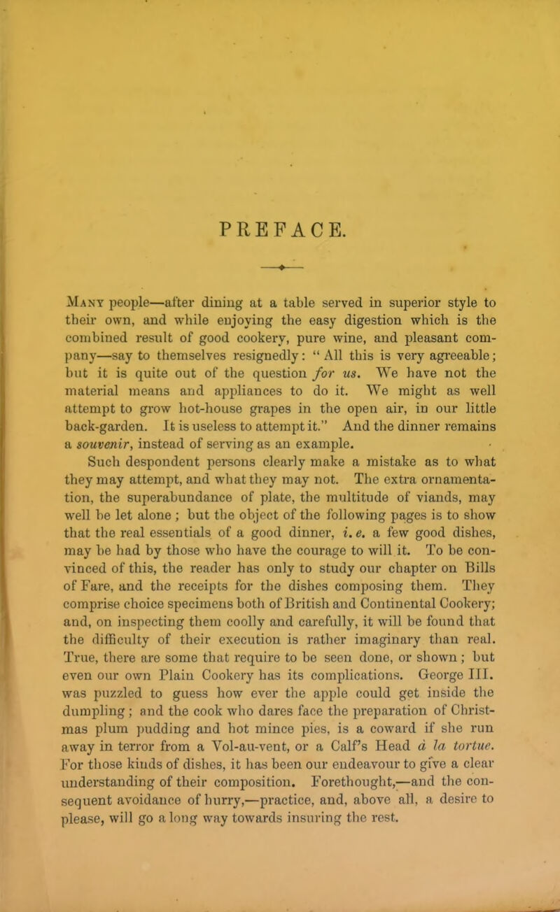 PREFACE. ♦ Many people—after dining at a table served in superior style to their own, and while enjoying the easy digestion which is the combined result of good cookery, pure wine, and pleasant com- pany—say to themselves resignedly: “All this is very agreeable; but it is quite out of the question for us. We have not the material means and appliances to do it. We might as well attempt to grow hot-house grapes in the open air, in our little back-garden. It is useless to attempt it.” And the dinner remains a souvenir, instead of serving as an example. Such despondent persons clearly make a mistake as to what they may attempt, and what they may not. The extra ornamenta- tion, the superabundance of plate, the multitude of viands, may well be let alone ; but the object of the following pages is to show that the real essentials of a good dinner, i.e. a few good dishes, may be had by those who have the courage to will it. To be con- vinced of this, the reader has only to study our chapter on Bills of Fare, and the receipts for the dishes composing them. They comprise choice specimens both of British and Continental Cookery; and, on inspecting them coolly and carefully, it will be found that the difficulty of their execution is rather imaginary than real. True, there are some that require to be seen done, or shown; but even our own Plain Cookery has its complications. George III. was puzzled to guess how ever the apple could get inside the dumpling; and the cook who dares face the preparation of Christ- mas plum pudding and hot mince pies, is a coward if she run away in terror from a Vol-au-vent, or a Calf’s Head d la tortue. For those kinds of dishes, it has been our endeavour to give a clear understanding of their composition. Forethought,—and the con- sequent avoidance of hurry,—practice, and, above all, a desire to please, will go a long way towards insuring the rest.