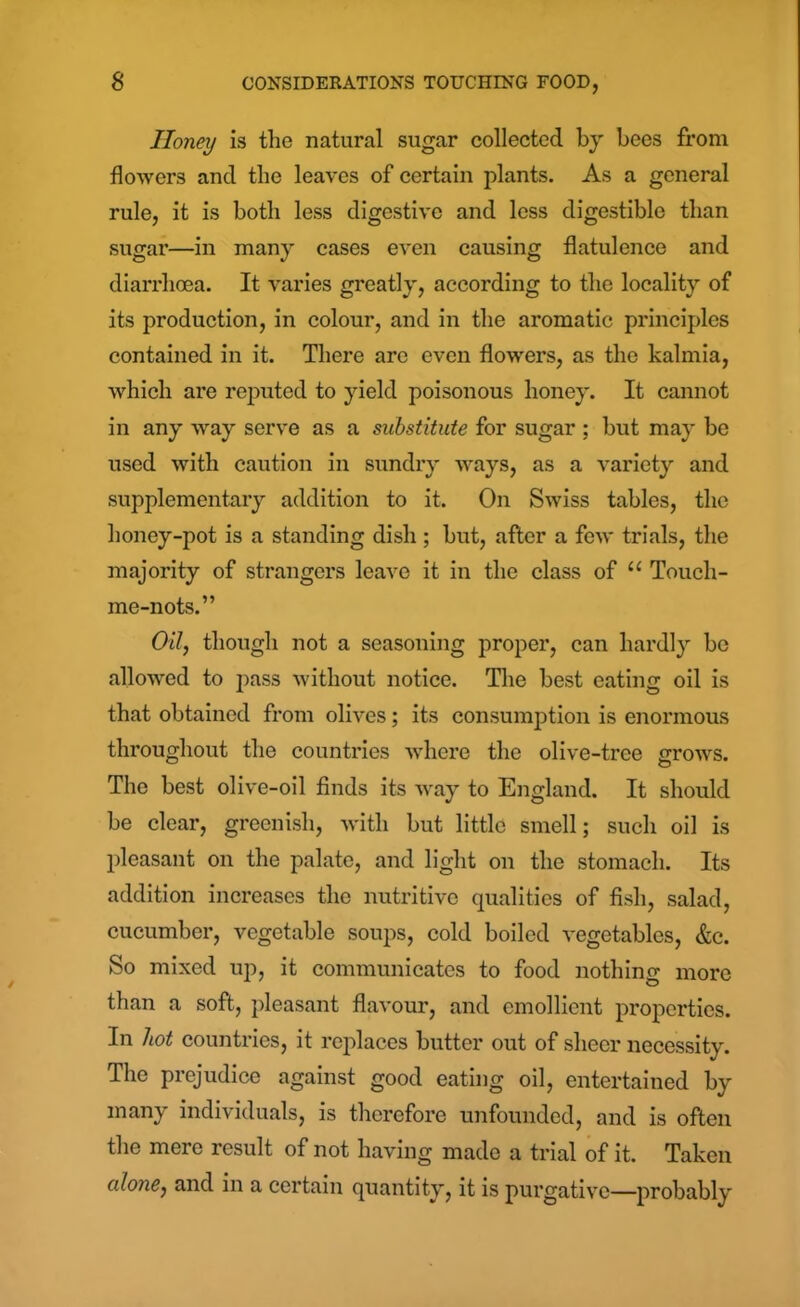 Honey is the natural sugar collected by bees from flowers and the leaves of certain plants. As a general rule, it is both less digestive and less digestible than sugar—in many cases even causing flatulence and diarrhoea. It varies greatly, according to the locality of its production, in colour, and in the aromatic principles contained in it. There are even flowers, as the kalmia, which are reputed to yield poisonous honey. It cannot in any way serve as a substitute for sugar ; but may be used with caution in sundry ways, as a variety and supplementary addition to it. On Swiss tables, the honey-pot is a standing dish; but, after a few trials, the majority of strangers leave it in the class of u Touch- me-nots.” Oil, though not a seasoning proper, can hardly be allowed to pass without notice. The best eating oil is that obtained from olives; its consumption is enormous throughout the countries where the olive-tree grows. The best olive-oil finds its way to England. It should be clear, greenish, with but little smell; such oil is pleasant on the palate, and light on the stomach. Its addition increases the nutritive qualities of fish, salad, cucumber, vegetable soups, cold boiled vegetables, &c. So mixed up, it communicates to food nothing more than a soft, pleasant flavour, and emollient properties. In hot countries, it replaces butter out of sheer necessity. The prejudice against good eating oil, entertained by many individuals, is therefore unfounded, and is often the mere result of not having made a trial of it. Taken alone, and in a certain quantity, it is purgative—probably