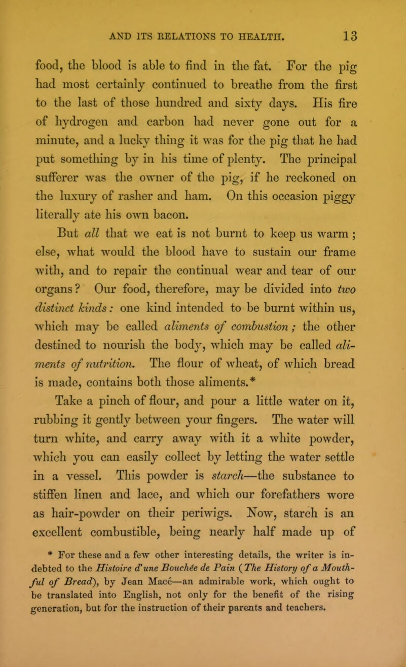 food, the blood is able to find in the fat. For the pig had most certainly continued to breathe from the first to the last of those hundred and sixty days. His fire of hydrogen and carbon had never gone out for a minute, and a lucky thing it was for the pig that he had put something by in his time of plenty. The principal sufferer was the owner of the pig, if he reckoned on the luxury of rasher and ham. On this occasion piggy literally ate his own bacon. But all that we eat is not burnt to keep us warm ; else, Avhat would the blood have to sustain our frame with, and to repair the continual wear and tear of our organs ? Our food, therefore, may be divided into two distinct kinds: one kind intended to be burnt within us, which may be called aliments of combustion ; the other destined to nourish the bod}', which may be called ali- ments of nutrition. The flour of wheat, of which bread is made, contains both those aliments.* Take a pinch of flour, and pour a little wrater on it, rubbing it gently between your fingers. The water will turn white, and carry away with it a white powder, which you can easily collect by letting the water settle in a vessel. This powder is starch—the substance to stiffen linen and lace, and which our forefathers wore as hair-powder on their periwigs. Now, starch is an excellent combustible, being nearly half made up of * For these and a few other interesting details, the writer is in- debted to the Histoire d’une Bouchie de Pain ( The History of a Mouth- ful of Bread.'), by Jean Mace—an admirable work, which ought to be translated into English, not only for the benefit of the rising generation, but for the instruction of their parents and teachers.