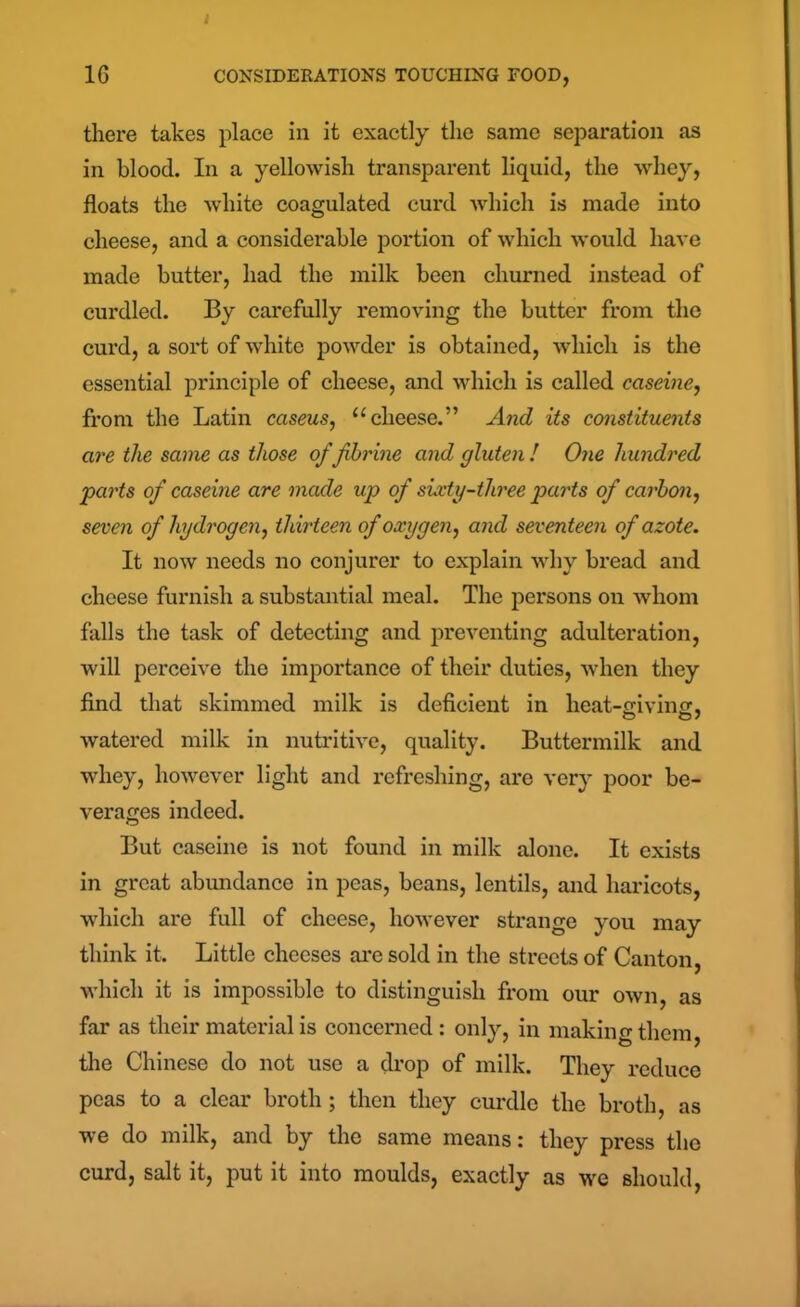 I 16 CONSIDERATIONS TOUCHING FOOD, there takes place in it exactly the same separation as in blood. In a yellowish transparent liquid, the whey, floats the white coagulated curd which is made into cheese, and a considerable portion of which would have made butter, had the milk been churned instead of curdled. By carefully removing the butter from the curd, a sort of white powder is obtained, which is the essential principle of cheese, and which is called caseine, from the Latin caseus, “cheese.” And its constituents are the same as those of fihrine and gluten ! One hundred parts of caseine are made up of sixty-three parts of carbon, seven of hydrogen, thirteen of oxygen, and seventeen of azote. It now needs no conjurer to explain why bread and cheese furnish a substantial meal. The persons on whom falls the task of detecting and preventing adulteration, will perceive the importance of their duties, when they find that skimmed milk is deficient in heat-mvincr, watered milk in nutritive, quality. Buttermilk and whey, however light and refreshing, are very poor be- verages indeed. But caseine is not found in milk alone. It exists in great abundance in peas, beans, lentils, and haricots, which are full of cheese, however strange you may think it. Little cheeses are sold in the streets of Canton, which it is impossible to distinguish from our own, as far as their material is concerned: only, in making them, the Chinese do not use a drop of milk. They reduce peas to a clear broth; then they curdle the broth, as we do milk, and by the same means: they press the curd, salt it, put it into moulds, exactly as we should,