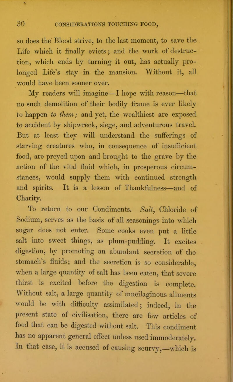 so does the Blood strive, to the last moment, to save the Life which it finally evicts; and the work of destruc- tion, which ends by turning it out, has actually pro- longed Life’s stay in the mansion. Without it, all would have been sooner over. My readers will imagine—I hope with reason—that no such demolition of their bodily frame is ever likely to happen to them; and yet, the wealthiest are exposed to accident by shipwreck, siege, and adventurous travel. But at least they will understand the sufferings of starving creatures who, in consequence of insufficient food, arc preyed upon and brought to the grave by the action of the vital fluid which, in prosperous circum- stances, would supply them with continued strength and spirits. It is a lesson of Thankfulness—and of Charity. To return to our Condiments. Salt, Chloride of Sodium, serves as the basis of all seasonings into which sugar does not enter. Some cooks even put a little salt into sweet things, as plum-pudding. It excites digestion, by promoting an abundant secretion of the stomach’s fluids; and the secretion is so considerable, when a large quantity of salt has been eaten, that severe thirst is excited before the digestion is complete. Without salt, a large quantity of mucilaginous aliments would be with difficulty assimilated; indeed, in the present state of civilisation, there are few articles of food that can be digested without salt. This condiment has no apparent general effect unless used immoderately. In that case, it is accused of causing scurvy,—which is