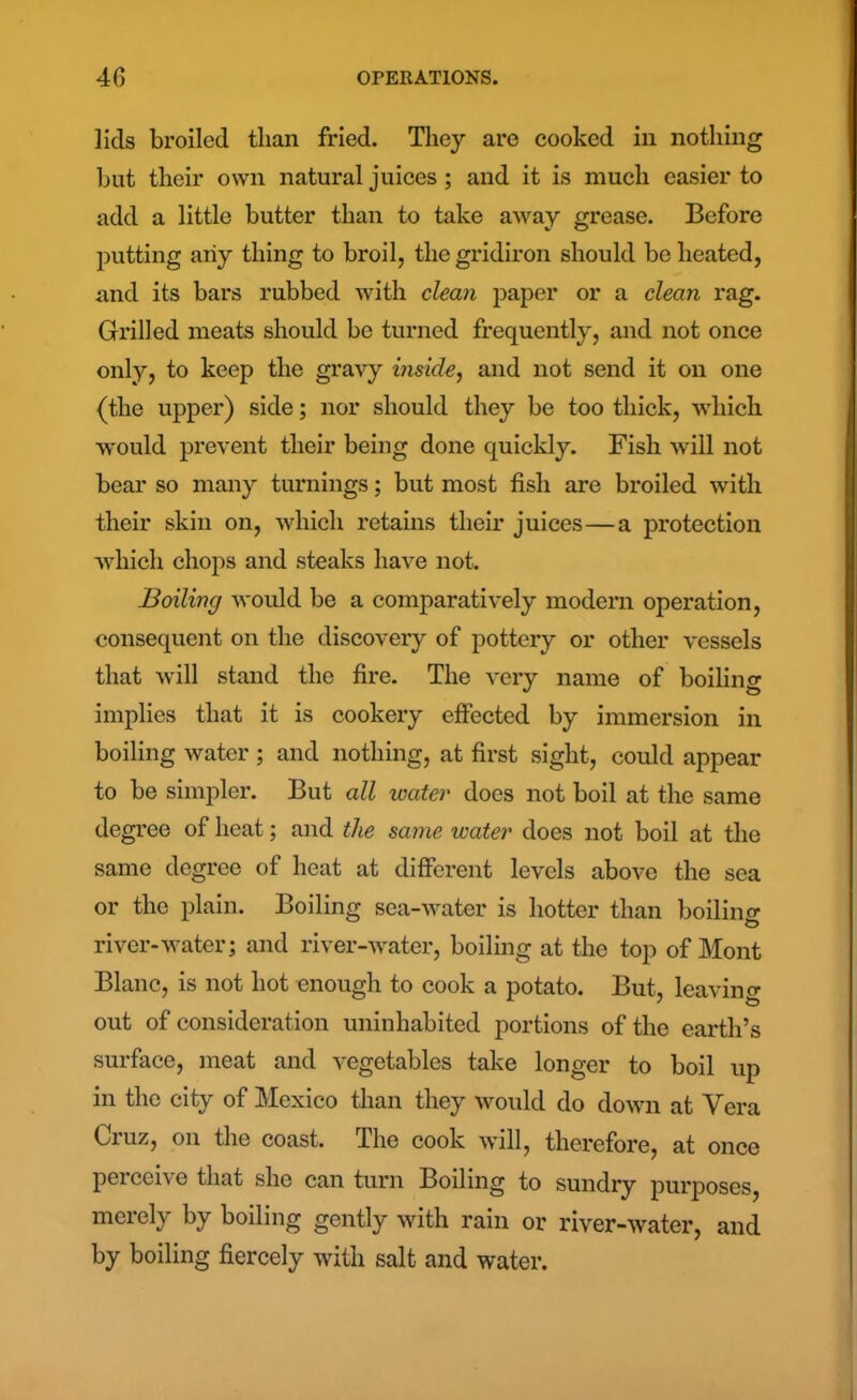 lids broiled than fried. They are cooked in nothing but their own natural juices ; and it is much easier to add a little butter than to take away grease. Before putting aiiy thing to broil, the gridiron should be heated, and its bars rubbed with clean paper or a clean rag. Grilled meats should be turned frequently, and not once only, to keep the gravy inside, and not send it on one (the upper) side; nor should they be too thick, which would prevent their being done quickly. Fish will not bear so many turnings; but most fish are broiled with their skin on, which retains their juices—a protection which chops and steaks have not. Boiling would be a comparatively modern operation, consequent on the discovery of pottery or other vessels that will stand the fire. The very name of boiling implies that it is cookery effected by immersion in boiling water; and nothing, at first sight, could appear to be simpler. But all water does not boil at the same degree of heat; and the same water does not boil at the same degree of heat at different levels above the sea or the plain. Boiling sea-water is hotter than boiling river-water; and river-water, boiling at the top of Mont Blanc, is not hot enough to cook a potato. But, leaving out of consideration uninhabited portions of the earth’s surface, meat and vegetables take longer to boil up in the city of Mexico than they would do down at Vera Cruz, on the coast. The cook will, therefore, at once perceive that she can turn Boiling to sundry purposes, merely by boiling gently with rain or river-water, and by boiling fiercely with salt and water.