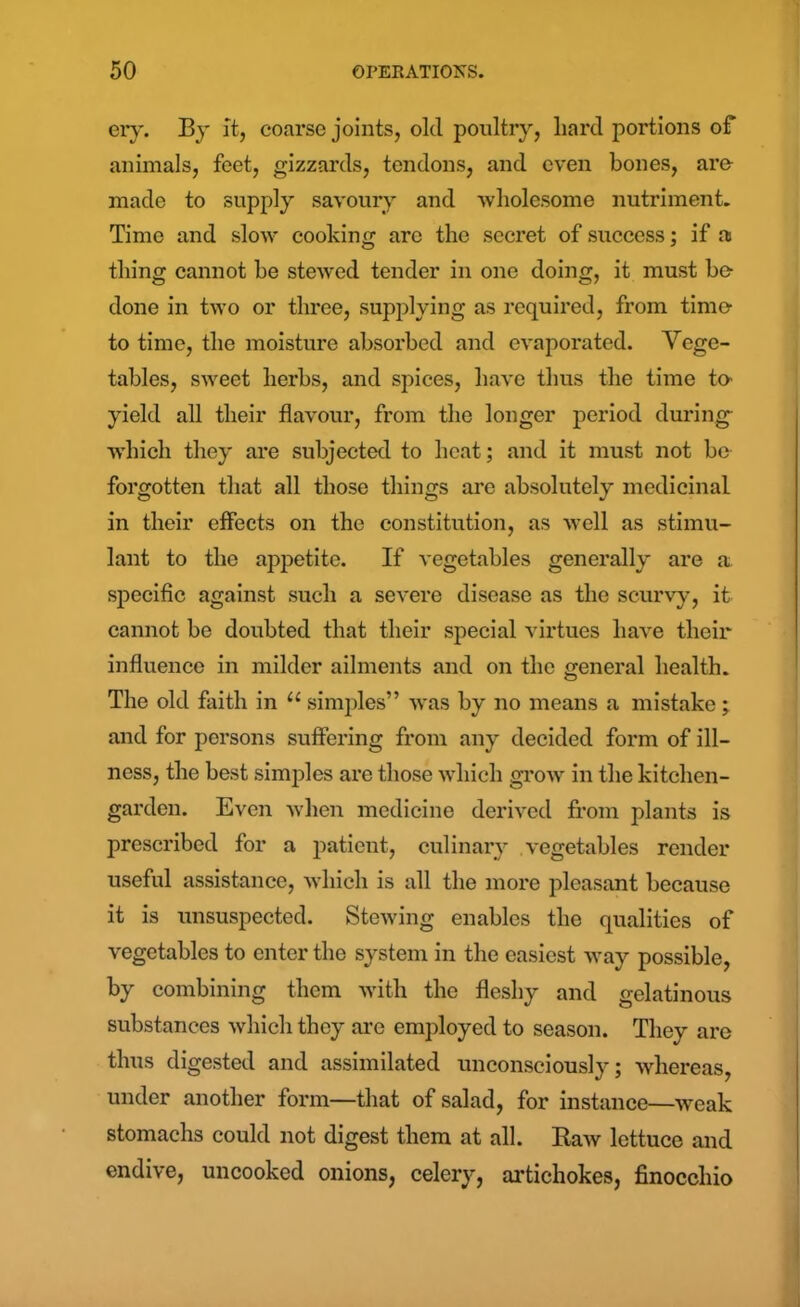 eiy. By it, coarse joints, old poultry, liard portions of animals, feet, gizzards, tendons, and even bones, are made to supply savoury and wholesome nutriment. Time and slow cooking arc the secret of success; if a thing cannot he stewed tender in one doing, it must be done in two or three, supplying as required, from time to time, the moisture absorbed and evaporated. Vege- tables, sweet herbs, and spices, have thus the time to- yield all their flavour, from the longer period during ■which they are subjected to heat; and it must not be forgotten that all those things are absolutely medicinal in their effects on the constitution, as well as stimu- lant to the appetite. If vegetables generally are a specific against such a severe disease as the scurvy, it cannot be doubted that their special virtues have their influence in milder ailments and on the general health. The old faith in u simples” was by no means a mistake • and for persons suffering from any decided form of ill- ness, the best simples are those which grow in the kitchen- garden. Even when medicine derived from plants is prescribed for a patient, culinary vegetables render useful assistance, which is all the more pleasant because it is unsuspected. Stewing enables the qualities of vegetables to enter the system in the easiest way possible, by combining them with the fleshy and gelatinous substances which they are employed to season. They are thus digested and assimilated unconsciously; whereas, under another form—that of salad, for instance—weak stomachs could not digest them at all. Raw lettuce and endive, uncooked onions, celery, artichokes, finocchio