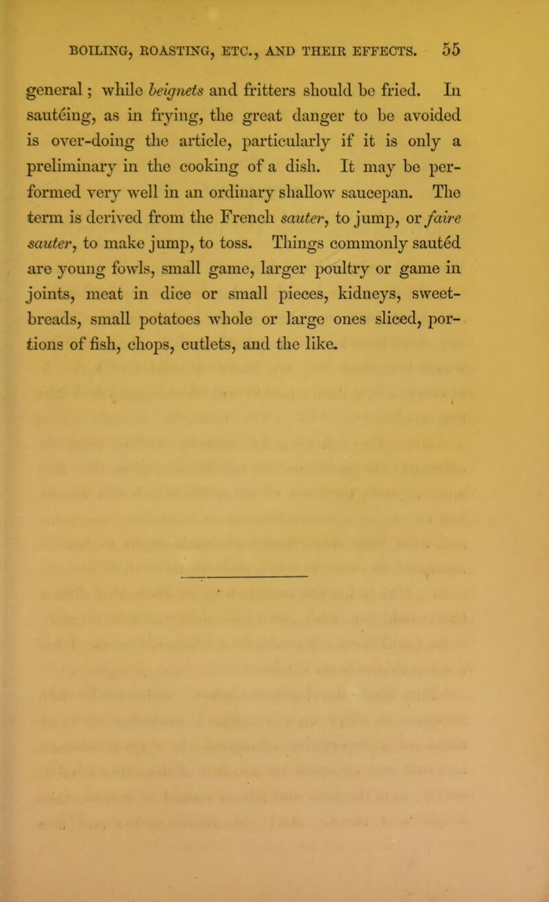 general; while betgnets and fritters should he fried. In sauteing, as in frying, the great danger to be avoided is over-doing the article, particularly if it is only a preliminary in the cooking of a dish. It may be per- formed very well in an ordinary shallow saucepan. The term is derived from the French sauter, to jump, or faire sauter, to make jump, to toss. Things commonly sauted are young fowls, small game, larger poultry or game in joints, meat in dice or small pieces, kidneys, sweet- breads, small potatoes whole or large ones sliced, por- tions of fish, chops, cutlets, and the like.