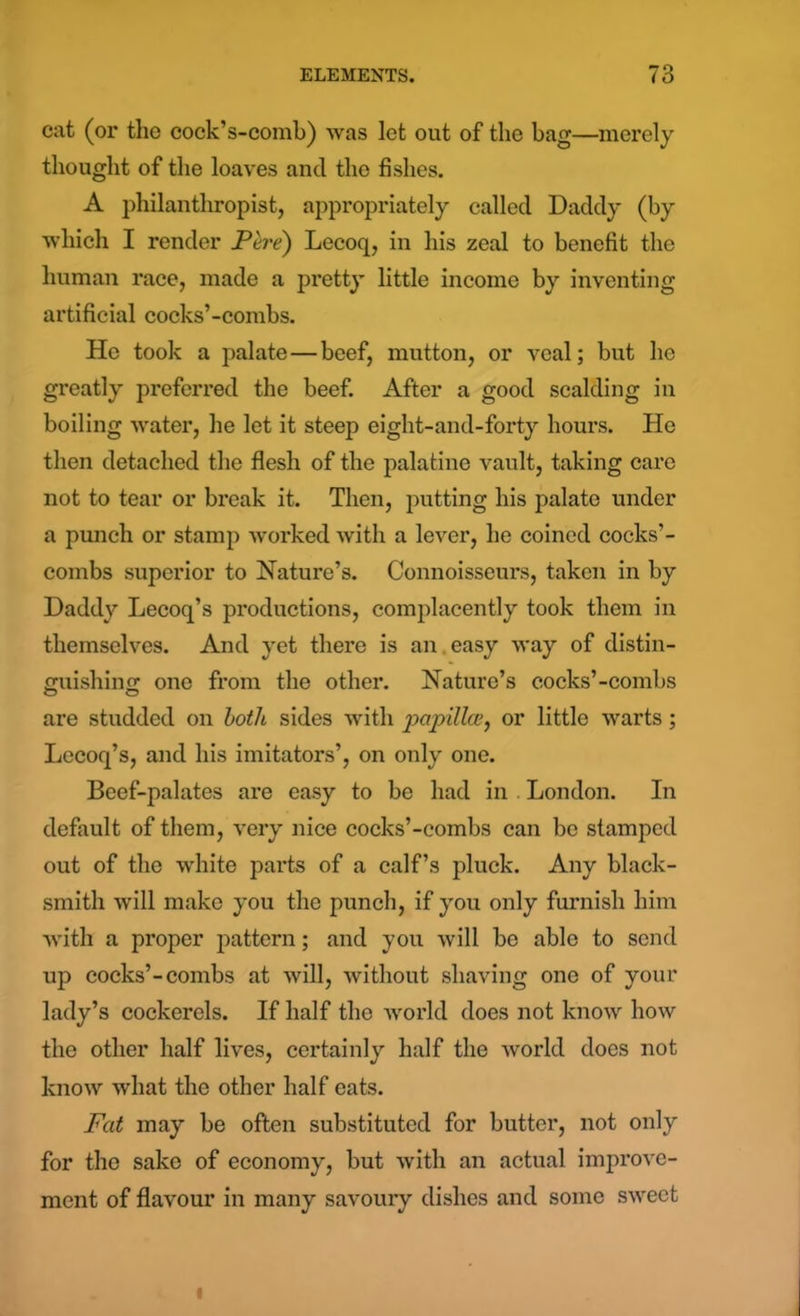 cat (or the cock’s-comh) was let out of the bag—merely thought of the loaves ancl the fishes. A philanthropist, appropriately called Daddy (by which I render JPere) Lecoq, in his zeal to benefit the human race, made a pretty little income by inventing artificial cocks’-combs. He took a palate—beef, mutton, or veal; but he greatly preferred the beef. After a good scalding in boiling water, he let it steep eight-and-forty hours. He then detached the flesh of the palatine vault, taking care not to tear or break it. Then, putting his palate under a punch or stamp worked with a lever, he coined cocks’- combs superior to Nature’s. Connoisseurs, taken in by Daddy Lecoq’s productions, complacently took them in themselves. And yet there is an easy way of distin- guishing one from the other. Nature’s cocks’-combs are studded on both sides with papilla, or little warts ; Lecoq’s, and his imitators’, on only one. Beef-palates are easy to be had in London. In default of them, very nice cocks’-combs can bo stamped out of the white parts of a calf’s pluck. Any black- smith will make you the punch, if you only furnish him with a proper pattern; and you will be able to send up cocks’-combs at will, without shaving one of your lady’s cockerels. If half the world does not know how the other half lives, certainly half the world does not know what the other half eats. Fat may be often substituted for butter, not only for the sake of economy, but with an actual improve- ment of flavour in many savoury dishes and some sweet