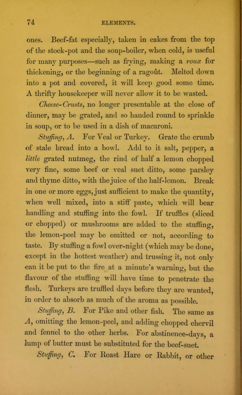 ones. Beef-fat especially, taken in cakes from the top of the stock-pot and the soup-boiler, when cold, is useful for many purposes—such as frying, making a roux for thickening, or the beginning of a ragout. Melted down into a pot and covered, it will keep good some time. A thrifty housekeeper will never allow it to be wasted. Cheese-Crusts, no longer presentable at the close of dinner, may be grated, and so handed round to sprinkle in soup, or to be used in a dish of macaroni. Stuffing, A. For Veal or Turkey. Grate the crumb of stale bread into a bowl. Add to it salt, pepper, a little grated nutmeg, the rind of half a lemon chopped very fine, some beef or veal suet ditto, some parsley and thyme ditto, with the juice of the half-lemon. Break in one or more eggs, just sufficient to make the quantity, when well mixed, into a stiff paste, which will bear handling and stuffing into the fowl. If truffles (sliced or chopped) or mushrooms are added to the stuffing, the lemon-peel may be omitted or not, according to taste. By stuffing a fowl over-niglit (which may be done, except in the hottest weather) and trussing it, not only can it be put to the fire at a minute’s warning, but the flavour of the stuffing will have time to penetrate the flesh. Turkeys are truffled days before they are wanted, in order to absorb as much of the aroma as possible. Stiffing, B. For Pike and other fish. The same as A, omitting the lemon-peel, and adding chopped chervil and fennel to the other herbs. For abstinence-days, a lump of butter must be substituted for the beef-suet. Stuffing, C. For Roast Hare or Rabbit, or other