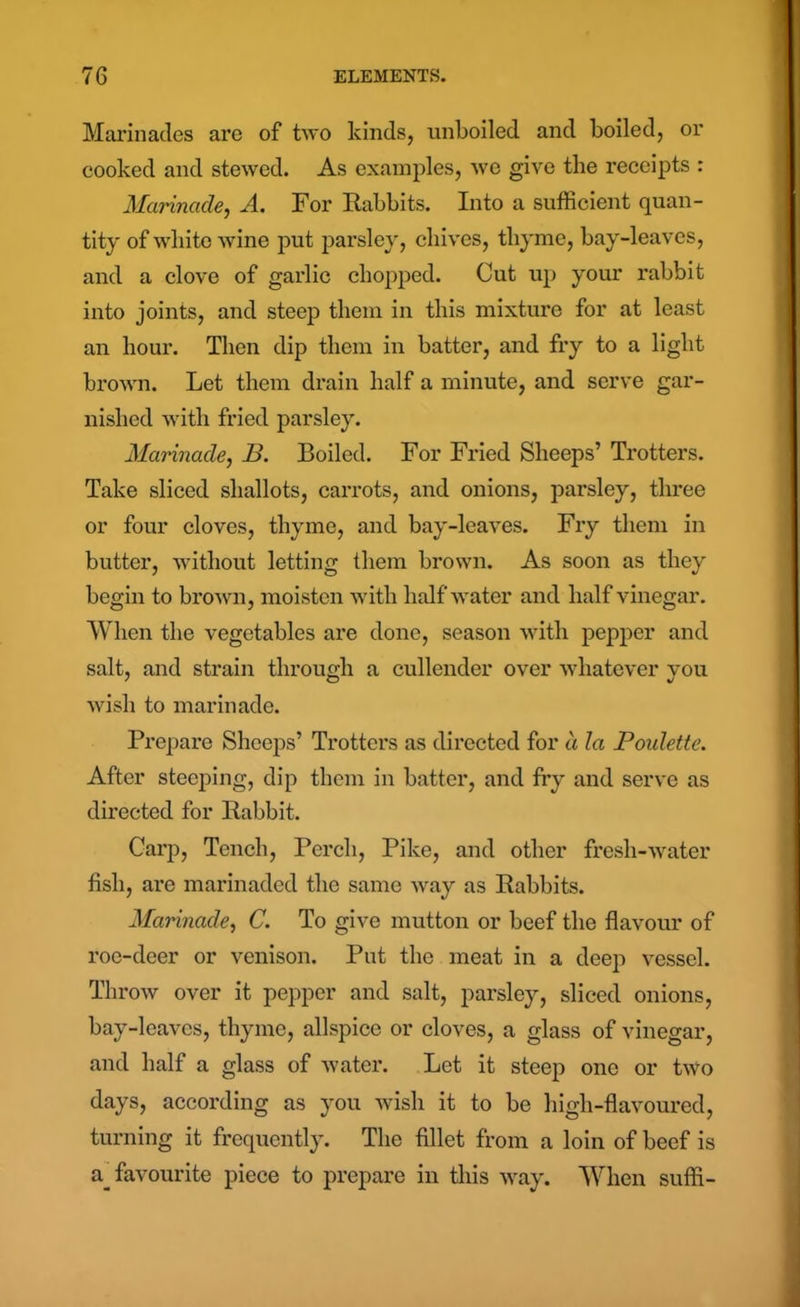 Marinades are of two kinds, unboiled and boiled, or cooked and stewed. As examples, we give the receipts : Marinade, A. For Rabbits. Into a sufficient quan- tity of white wine put parsley, chives, thyme, bay-leaves, and a clove of garlic chopped. Cut up your rabbit into joints, and steep them in this mixture for at least an hour. Then dip them in batter, and fry to a light brown. Let them drain half a minute, and serve gar- nished with fried parsley. Marinade, B. Boiled. For Fried Sheeps’ Trotters. Take sliced shallots, carrots, and onions, parsley, three or four cloves, thyme, and bay-leaves. Fry them in butter, without letting them brown. As soon as they begin to brown, moisten with half water and half vinegar. When the vegetables are done, season with pepper and salt, and strain through a cullender over whatever you wish to marinade. Prepare Sheeps’ Trotters as directed for a la Poidette. After steeping, dip them in batter, and fry and serve as directed for Rabbit. Carp, Tench, Perch, Pike, and other fresli-water fish, are marinaded the same way as Rabbits. Marinade, C. To give mutton or beef the flavour of roe-deer or venison. Put the meat in a deep vessel. Throw over it pepper and salt, parsley, sliced onions, bay-leaves, thyme, allspice or cloves, a glass of vinegar, and half a glass of water. Let it steep one or two days, according as you wish it to be high-flavoured, turning it frequently. The fillet from a loin of beef is a_ favourite piece to prepare in this way. When suffi-