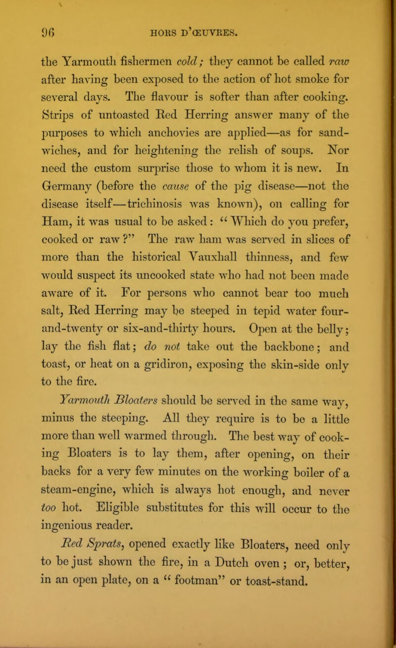 the Yarmouth fishermen cold; they cannot be called raw after having been exposed to the action of hot smoke for several days. The flavour is softer than after cooking. Strips of untoasted Red Herring answer many of the purposes to which anchovies are applied—as for sand- wiches, and for heightening the relish of soups. Nor need the custom surprise those to whom it is new. In Germany (before the cause of the pig disease—not the disease itself—trichinosis was known), on calling for Ham, it was usual to be asked : “ Which do you prefer, cooked or raw ?” The raw ham was served in slices of more than the historical Yauxhall thinness, and few would suspect its uncooked state who had not been made aware of it. For persons who cannot bear too much salt, Red Herring may be steeped in tepid water four- and-twenty or six-and-thirty hours. Open at the belly; lay the fish flat; do not take out the backbone; and toast, or heat on a gridiron, exposing the skin-side only to the fire. Yarmouth Bloaters should be served in the same wav, %/ / minus the steeping. All they require is to be a little more than well warmed through. The best way of cook- ing Bloaters is to lay them, after opening, on their backs for a very few minutes on the working boiler of a steam-engine, which is always hot enough, and never too hot. Eligible substitutes for this will occur to the ingenious reader. Red Sprats, opened exactly like Bloaters, need only to be just shown the fire, in a Dutch oven ; or, better, in an open plate, on a “ footman” or toast-stand.