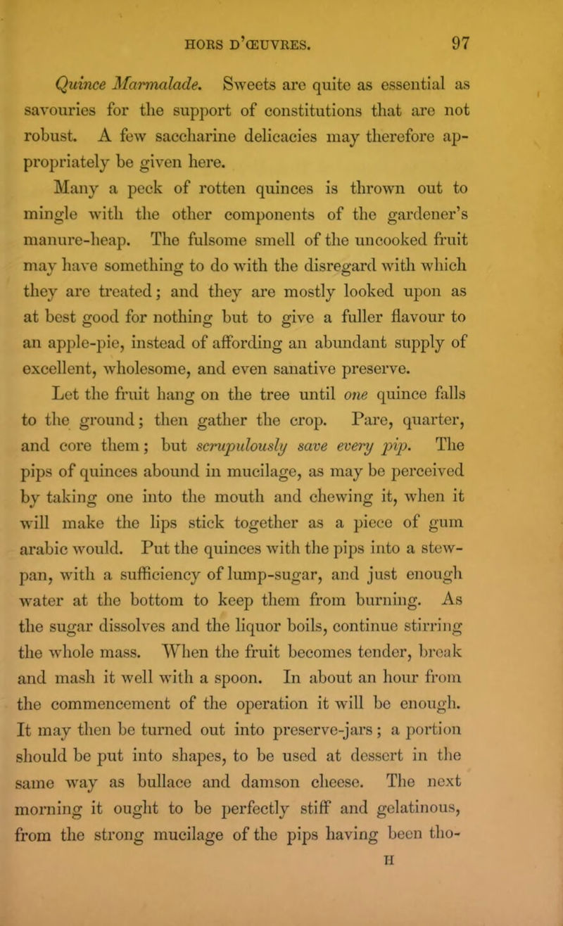 Quince Marmalade. Sweets are quite as essential as savouries for the support of constitutions that are not robust. A few saccharine delicacies may therefore ap- propriately be given here. Many a peck of rotten quinces is thrown out to mingle with the other components of the gardener’s manure-heap. The fulsome smell of the uncooked fruit may have something to do with the disregard with which they are treated; and they are mostly looked upon as at best good for nothing but to give a fuller flavour to an apple-pie, instead of affording an abundant supply of excellent, wholesome, and even sanative preserve. Let the fruit hang on the tree until one quince falls to the ground; then gather the crop. Pare, quarter, and core them; but scrupulously save every pip. The pips of quinces abound in mucilage, as may be perceived by taking one into the mouth and chewing it, when it will make the lips stick together as a piece of gum arabic would. Put the quinces with the pips into a stew- pan, with a sufficiency of lump-sugar, and just enough water at the bottom to keep them from burning. As the sugar dissolves and the liquor boils, continue stirring the whole mass. When the fruit becomes tender, break and mash it well with a spoon. In about an hour from the commencement of the operation it will be enough. It may then be turned out into preserve-jars; a portion should be put into shapes, to be used at dessert in the same way as bullace and damson cheese. The next morning it ought to be perfectly stiff and gelatinous, from the strong mucilage of the pips having been tlio- H