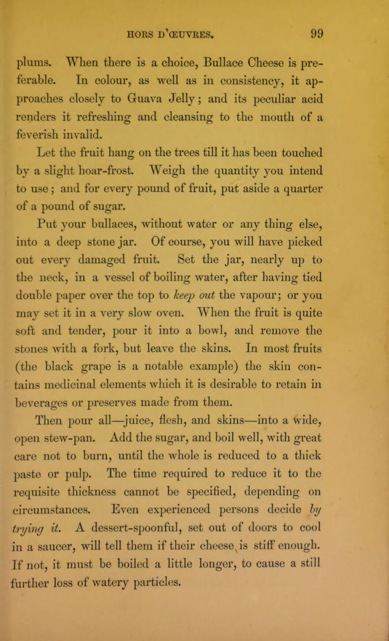 plums. When there is a choice, Bullace Cheese is pre- ferable. In colour, as well as in consistency, it ap- proaches closely to Guava Jelly; and its peculiar acid renders it refreshing and cleansing to the mouth of a feverish invalid. Let the fruit hang on the trees till it has been touched by a slight hoar-frost. Weigh the quantity you intend to use; and for every pound of fruit, put aside a quarter of a pound of sugar. Put your bullaces, without water or any thing else, into a deep stone jar. Of course, you will have picked out every damaged fruit. Set the jar, nearly up to the neck, in a vessel of boiling water, after having tied double paper over the top to keep out the vapour; or you may set it in a very slow oven. When the fruit is quite soft and tender, pour it into a bowl, and remove the stones with a fork, but leave the skins. In most fruits (the black grape is a notable example) the skin con- tains medicinal elements which it is desirable to retain in beverages or preserves made from them. Then pour all—juice, flesh, and skins—into a wide, open stew-pan. Add the sugar, and boil well, with great care not to burn, until the whole is reduced to a thick paste or pulp. The time required to reduce it to the requisite thickness cannot be specified, depending on circumstances. Even experienced persons decide l>y trying it. A dessert-spoonful, set out of doors to cool in a saucer, will tell them if their cheesexis stiff enough. If not, it must be boiled a little longer, to cause a still further loss of watery particles.