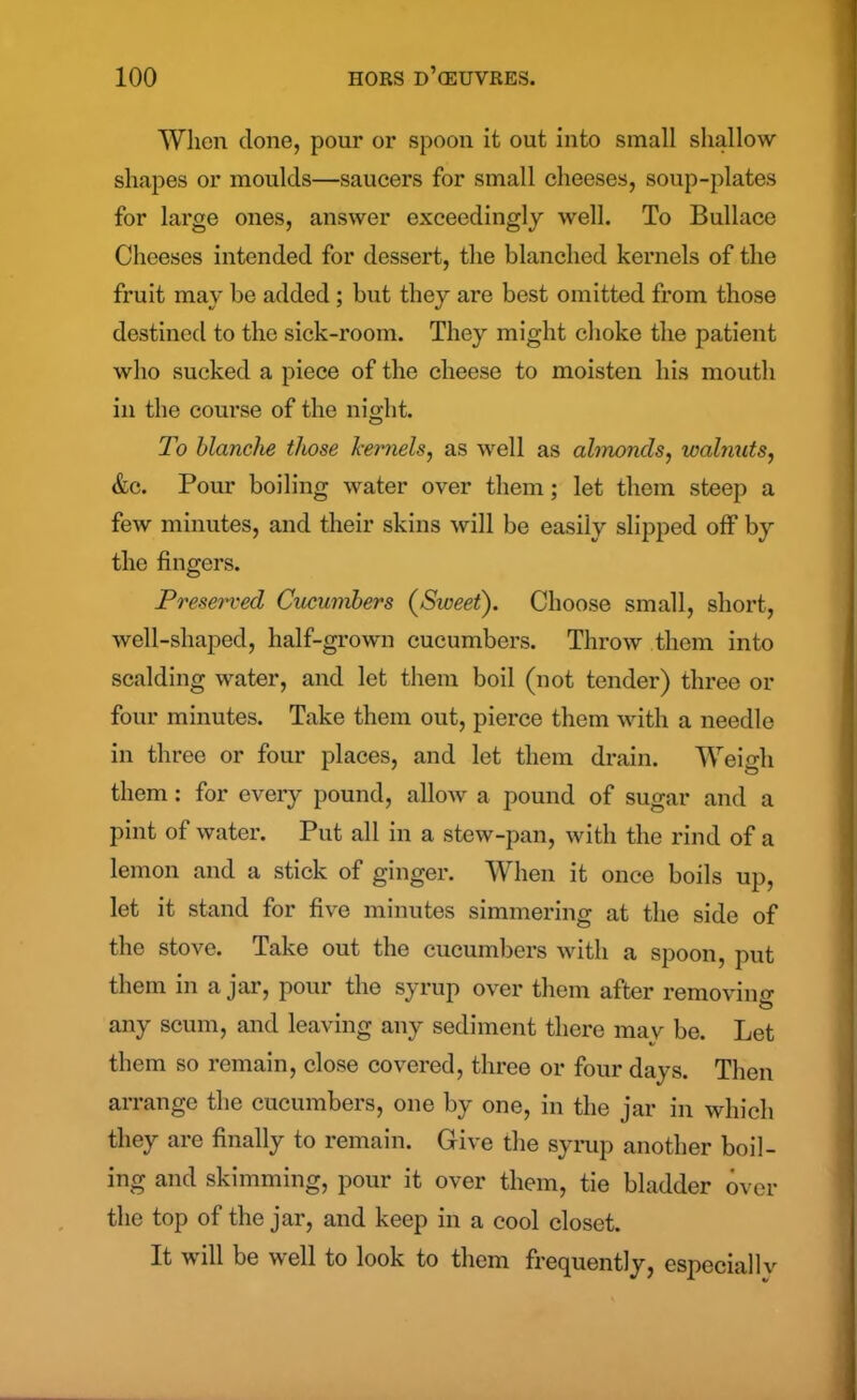 When done, pour or spoon it out into small shallow shapes or moulds—saucers for small cheeses, soup-plates for large ones, answer exceedingly well. To Bullace Cheeses intended for dessert, the blanched kernels of the fruit may be added; but they are best omitted from those destined to the sick-room. They might choke the patient who sucked a piece of the cheese to moisten his mouth in the course of the night. To blanche those kernels, as well as almonds, walnuts, &c. Pour boiling water over them; let them steep a few minutes, and their skins will be easily slipped off by the fingers. Preserved Cucumbers (Sweet). Choose small, short, well-shaped, half-grown cucumbers. Throw them into scalding water, and let them boil (not tender) three or four minutes. Take them out, pierce them with a needle in three or four places, and let them drain. Weigh them: for every pound, allow a pound of sugar and a pint of water. Put all in a stew-pan, with the rind of a lemon and a stick of ginger. When it once boils up, let it stand for five minutes simmering at the side of the stove. Take out the cucumbers with a spoon, put them in ajar, pour the syrup over them after removing O any scum, and leaving any sediment there mav be. Let them so remain, close covered, three or four days. Then arrange the cucumbers, one by one, in the jar in which they are finally to remain. Give the syrup another boil- ing and skimming, pour it over them, tie bladder over the top of the jar, and keep in a cool closet. It will be well to look to them frequently, especially