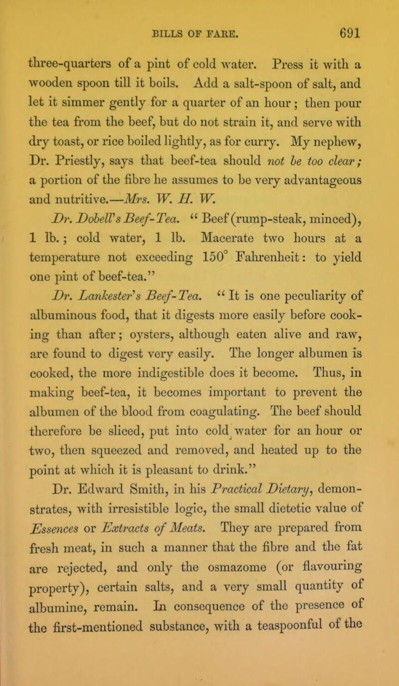 three-quarters of a pint of cold water. Press it with a wooden spoon till it boils. Add a salt-spoon of salt, and let it simmer gently for a quarter of an hour; then pour the tea from the beef, but do not strain it, and serve with dry toast, or rice boiled lightly, as for curry. My nephew, Dr. Priestly, says that beef-tea should not be too clear; a portion of the fibre he assumes to be very advantageous and nutritive.—Mrs. W. II. W. Mr. Dobell's Beef-Tea. u Beef (rump-steak, minced), 1 lb.; cold water, 1 lb. Macerate two hours at a temperature not exceeding 150° Fahrenheit: to yield one pint of beef-tea.” Dr. Lankester's Beef-Tea. u It is one peculiarity of albuminous food, that it digests more easily before cook- ing than after; oysters, although eaten alive and raw, are found to digest very easily. The longer albumen is cooked, the more indigestible does it become. Thus, in making beef-tea, it becomes important to prevent the albumen of the blood from coagulating. The beef should therefore be sliced, put into cold water for an hour or two, then squeezed and removed, and heated up to the point at which it is pleasant to drink.” Dr. Edward Smith, in his Practical Dietary, demon- strates, with irresistible logic, the small dietetic value of Essences or Extracts of Meats. They are prepared from fresh meat, in such a manner that the fibre and the fat are rejected, and only the osmazome (or flavouring property), certain salts, and a very small quantity of albumine, remain. In consequence of the presence of the first-mentioned substance, with a teaspoonful of the