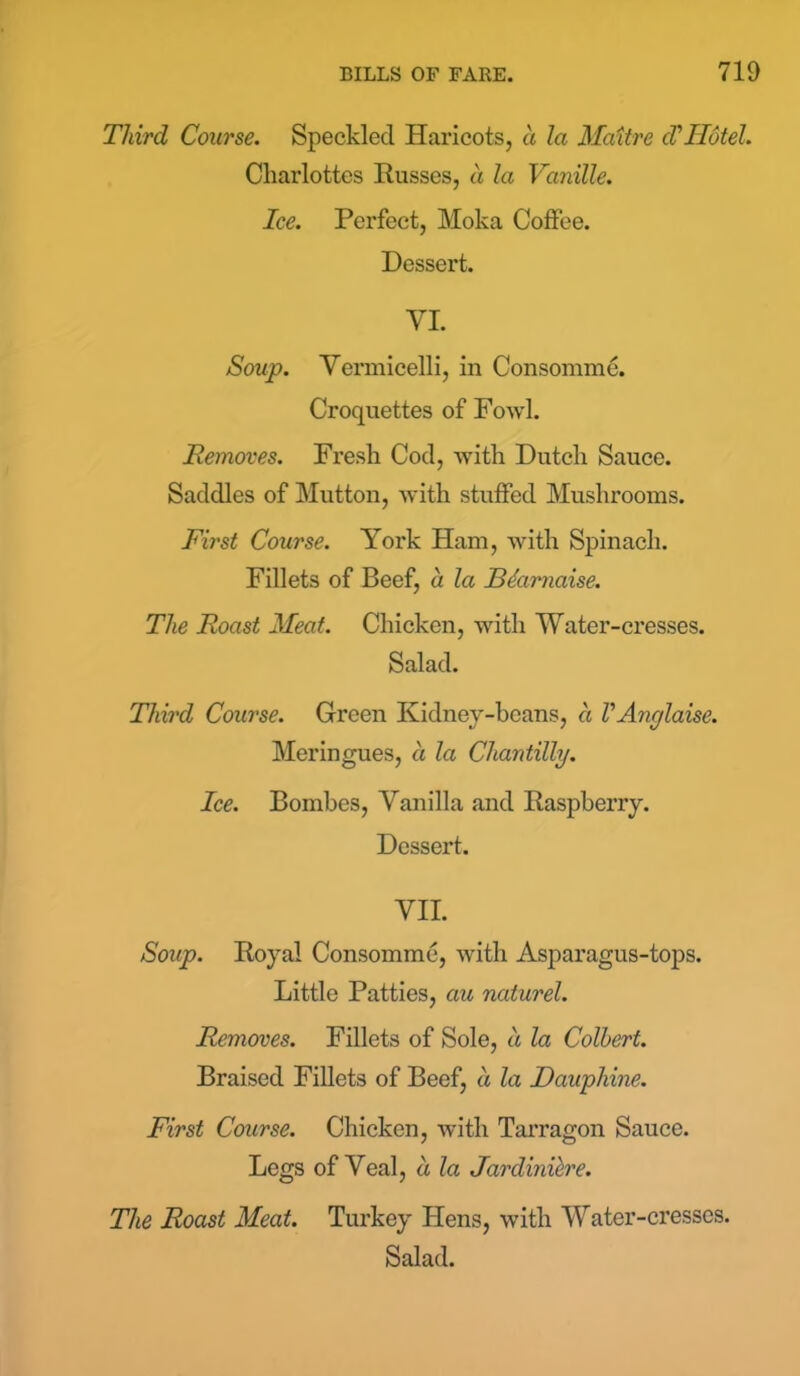 Third Course. Speckled Haricots, a la Maitre cV Hotel. Charlottes Russes, a la Vanille. Ice. Perfect, Moka Coffee. Dessert. VI. Soup. Vermicelli, in Consomme. Croquettes of Fowl. Removes. Fresh Cod, with Dutch Sauce. Saddles of Mutton, with stuffed Mushrooms. First Course. York Ham, with Spinach. Fillets of Beef, a la Bdarnaise. The Roast Meat. Chicken, with Water-cresses. Salad. Third Course. Green Kidney-beans, a VAnglaise. Meringues, a la Chantilly. Ice. Bombes, Vanilla and Raspberry. Dessert. VII. Soup. Royal Consomme, with Asparagus-tops. Little Patties, cm nciturel. Removes. Fillets of Sole, a la Colbert. Braised Fillets of Beef, a la Daupliine. First Course. Chicken, with Tarragon Sauce. Legs of Veal, a la Jardiniere. The Roast Meat. Turkey Hens, with Water-cresses. Salad.