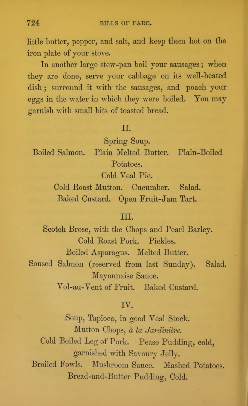 little butter, pepper, and salt, and keep them hot on the iron plate of your stove. In another large stew-pan boil your sausages; when they are done, serve your cabbage on its well-heated dish ; surround it with the sausages, and poach your eggs in the water in which they were boiled. You may garnish with small bits of toasted bread. II. Spring Soup. Boiled Salmon. Plain Melted Butter. Plain-Boiled Potatoes. Cold Veal Pie. Cold Roast Mutton. Cucumber. Salad. Baked Custard. Open Fruit-Jam Tart. III. Scotch Brose, with the Chops and Pearl Barley. Cold Roast Pork. Pickles. Boiled Asparagus. Melted Butter. Soused Salmon (reserved from last Sunday). Salad. Mayonnaise Sauce. Vol-au-Vent of Fruit. Baked Custard. IY. Soup, Tapioca, in good Yeal Stock. Mutton Chops, a la Jardiniere. Cold Boiled Leg of Pork. Pease Pudding, cold, garnished with Savoury Jelly. Broiled Fowls. Mushroom Sauce. Mashed Potatoes. Bread-and-Butter Pudding, Cold.