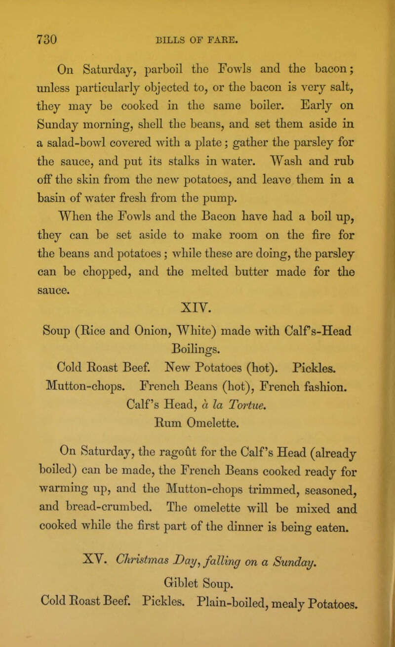 On Saturday, parboil the Fowls and the bacon; unless particularly objected to, or the bacon is very salt, they may be cooked in the same boiler. Early on Sunday morning, shell the beans, and set them aside in a salad-bowl covered with a plate; gather the parsley for the sauce, and put its stalks in water. Wash and rub off the skin from the new potatoes, and leave them in a basin of water fresh from the pump. When the Fowls and the Bacon have had a boil up, they can be set aside to make room on the fire for the beans and potatoes; while these are doing, the parsley can be chopped, and the melted butter made for the sauce. XIY. Soup (Rice and Onion, White) made with Calf s-Head Boilings. Cold Roast Beef. New Potatoes (hot). Pickles. Mutton-chops. French Beans (hot), French fashion. Calf’s Head, a la Tortue. Rum Omelette. On Saturday, the ragout for the Calf’s Head (already boiled) can be made, the French Beans cooked ready for warming up, and the Mutton-chops trimmed, seasoned, and bread-crumbed. The omelette will be mixed and cooked while the first part of the dinner is being eaten. XV. Christmas Day, falling on a Sunday. Giblet Soup. Cold Roast Beef. Pickles. Plain-boiled, mealy Potatoes.