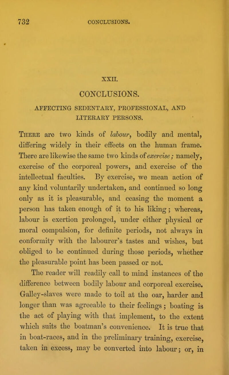 XXII. CONCLUSIONS. AFFECTING SEDENTARY, PROFESSIONAL, AND LITERARY PERSONS. There arc two kinds of labour, bodily and mental, differing widely in their effects on the human frame. There are likewise the same two kinds of exercise; namely, exercise of the corporeal powers, and exercise of the intellectual faculties. By exercise, we mean action of any kind voluntarily undertaken, and continued so long only as it is pleasurable, and ceasing the moment a person has taken enough of it to his liking; whereas, labour is exertion prolonged, under either physical or moral compulsion, for definite periods, not always in conformity with the labourer’s tastes and wishes, but obliged to be continued during those periods, whether the pleasurable point has been passed or not. The reader will readily call to mind instances of the difference between bodily labour and corporeal exercise. Galley-slaves were made to toil at the oar, harder and longer than was agreeable to their feelings; boating is the act of playing with that implement, to the extent which suits the boatman’s convenience. It is true that in boat-races, and in the preliminary training, exercise, taken in excess, may be converted into labour; or, in