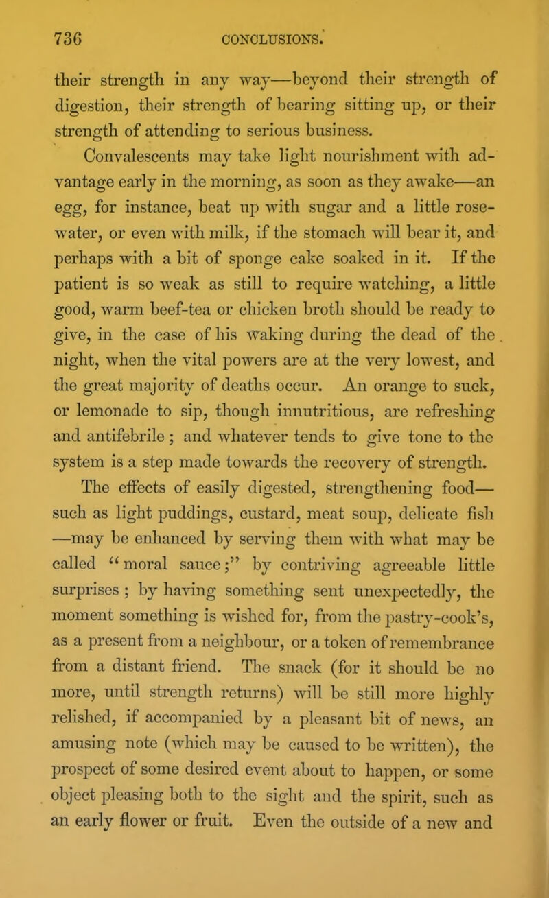 their strength in any way—beyond their strength of digestion, their strength of bearing sitting up, or their strength of attending to serious business. Convalescents may take light nourishment with ad- vantage early in the morning, as soon as they awake—an egg, for instance, beat up with sugar and a little rose- water, or even with milk, if the stomach will bear it, and perhaps with a bit of sponge cake soaked in it. If the patient is so weak as still to require watching, a little good, warm beef-tea or chicken broth should be ready to give, in the case of his Waking during the dead of the. night, when the vital powers are at the very lowest, and the great majority of deaths occur. An orange to suck, or lemonade to sip, though innutritious, are refreshing and antifebrile; and whatever tends to give tone to the system is a step made towards the recovery of strength. The effects of easily digested, strengthening food— such as light puddings, custard, meat soup, delicate fish —may be enhanced by serving them with what may be called “moral sauce;” by contriving agreeable little surprises; by having something sent unexpectedly, the moment something is wished for, from the pastry-cook’s, as a present from a neighbour, or a token of remembrance from a distant friend. The snack (for it should be no more, until strength returns) will be still more highly relished, if accompanied by a pleasant bit of news, an amusing note (which may be caused to be written), the prospect of some desired event about to happen, or some object pleasing both to the sight and the spirit, such as an early flower or fruit. Even the outside of a new and