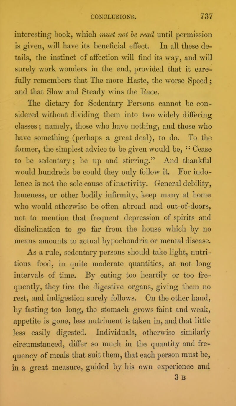 interesting Look, which must not be read until permission is given, will have its beneficial effect. In all these de- tails, the instinct of affection will find its way, and will surely work wonders in the end, provided that it care- fully remembers that The more Haste, the worse Speed; and that Slow and Steady wins the Race. The dietaiy for Sedentary Persons cannot be con- sidered without dividing them into two widely differing classes; namely, those who have nothing, and those who have something (perhaps a great deal), to do. To the former, the simplest advice to be given would be, u Cease to be sedentary; be up and stirring.” And thankful would hundreds be could they only follow it. For indo- lence is not the sole cause of inactivity. General debility, lameness, or other bodily infirmity, keep many at home who would otherwise be often abroad and out-of-doors, not to mention that frequent depression of spirits and disinclination to go far from the house which by no means amounts to actual hypochondria or mental disease. As a rule, sedentary persons should take light, nutri- tious food, in quite moderate quantities, at not long intervals of time. By eating too heartily or too fre- quently, they tire the digestive organs, giving them no rest, and indigestion surely follows. On the other hand, by fasting too long, the stomach grows faint and weak, appetite is gone, less nutriment is taken in, and that little less easily digested. Individuals, otherwise similarly circumstanced, differ so much in the quantity and fre- quency of meals that suit them, that each person must be, in a great measure, guided by his own experience and 3 B