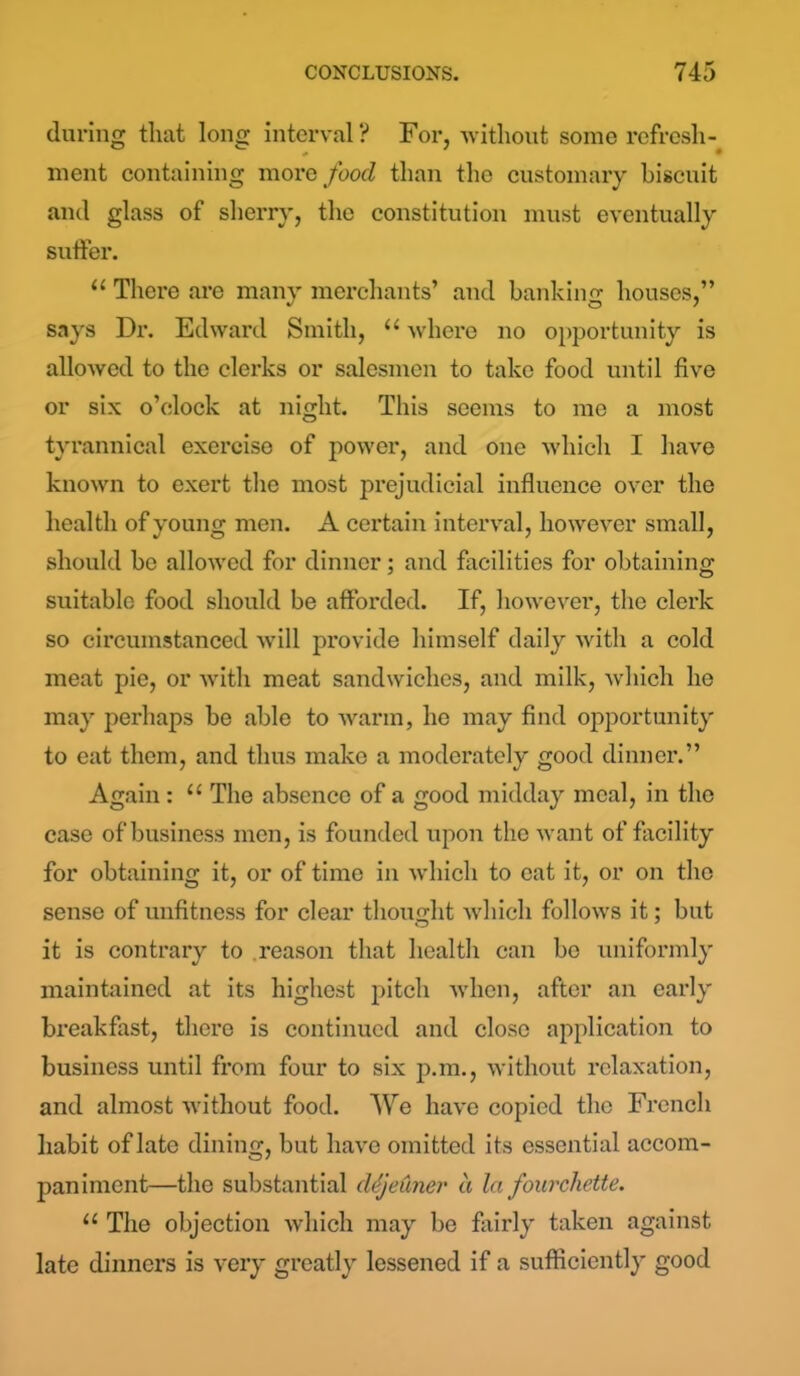 during that long interval ? For, without some refresh- ment containing more food than the customary biscuit and glass of sherry, the constitution must eventually suffer. “ There are many merchants’ and banking houses,” says Dr. Edward Smith, “ where no opportunity is allowed to the clerks or salesmen to take food until five or six o’clock at night. This seems to me a most tyrannical exercise of power, and one which I have known to exert the most prejudicial influence over the health of young men. A certain interval, however small, should be allowed for dinner; and facilities for obtaining suitable food should be afforded. If, however, the clerk so circumstanced will provide himself daily with a cold meat pie, or with meat sandwiches, and milk, which he may perhaps be able to warm, he may find opportunity to eat them, and thus make a moderately good dinner.” Again: “ The absence of a good midday meal, in the case of business men, is founded upon the want of facility for obtaining it, or of time in which to eat it, or on the sense of unfitness for clear thought which follows it; but it is contrary to reason that health can bo uniformly maintained at its highest pitch when, after an early breakfast, there is continued and close application to business until from four to six p.m., without relaxation, and almost without food. We have copied the French habit of late dining, but have omitted its essential accom- paniment—the substantial cUjeuner a la fourchette. u The objection which may be fairly taken against late dinners is very greatly lessened if a sufficiently good