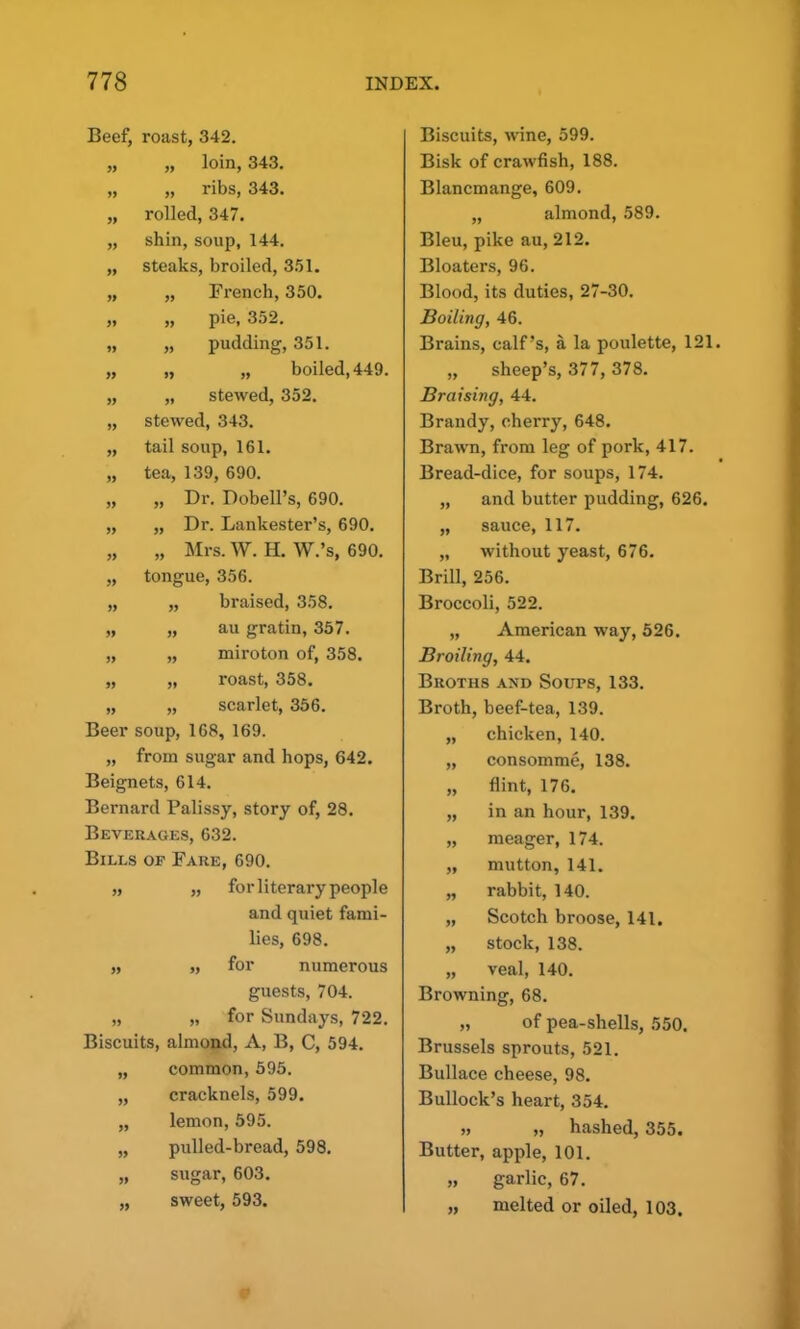 99 99 99 Beef, roast, 342. „ „ loin, 343. „ „ ribs, 343. „ rolled, 347. „ shin, soup, 144. „ steaks, broiled, 351. French, 350. pie, 352. pudding, 351. „ „ boiled, 449. „ stewed, 352. stewed, 343. tail soup, 161. tea, 139, 690. „ Dr. Dobell’s, 690. „ Dr. Lankester’s, 690. „ Mrs. W. H. W.’s, 690. tongue, 356. „ braised, 358. „ au gratin, 357. miroton of, 358. roast, 358. „ „ scarlet, 356. Beer soup, 168, 169. „ from sugar and hops, 642. Beignets, 614. Bernard Palissy, story of, 28. Beverages, 632. Bills op Fare, 690. „ „ for literary people and quiet fami- lies, 698. „ „ for numerous guests, 704. „ „ for Sundays, 722. Biscuits, almond, A, B, C, 594. common, 595. cracknels, 599. lemon, 595. pulled-bread, 598. sugar, 603. sweet, 593. 99 99 99 99 99 99 99 99 99 99 99 Biscuits, wine, 599. Bisk of crawfish, 188. Blancmange, 609. „ almond, 589. Bleu, pike au, 212. Bloaters, 96. Blood, its duties, 27-30. Boiling, 46. Brains, calf’s, a la poulette, 121. „ sheep’s, 377, 378. Braising, 44. Brandy, cherry, 648. Brawn, from leg of pork, 417. Bread-dice, for soups, 174. „ and butter pudding, 626. „ sauce, 117. „ without yeast, 676. Brill, 256. Broccoli, 522. „ American way, 526. Broiling, 44. Broths and Soups, 133. Broth, beef-tea, 139. „ chicken, 140. „ consomme, 138. „ flint, 176. „ in an hour, 139. „ meager, 174. „ mutton, 141. „ rabbit, 140. „ Scotch broose, 141. „ stock, 138. „ veal, 140. Browning, 68. „ of pea-shells, 550. Brussels sprouts, 521. Bullace cheese, 98. Bullock’s heart, 354. „ „ hashed, 355. Butter, apple, 101. „ garlic, 67. „ melted or oiled, 103.