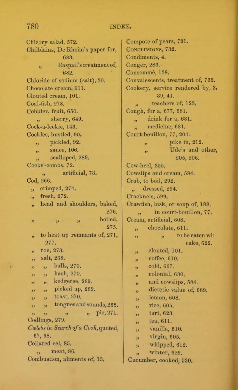 Chicory salad, 572. Chilblains, De Rheim’s paper for, 683. „ Raspail’s treatment of, 682. Chloride of sodium (salt), 30. Chocolate cream, 611. Clouted cream, 101. Coal-fish, 278. Cobbler, fruit, 650. „ sherry, 649. Cock-a-leekie, 143. Cockles, hustled, 90. pickled, 92. sauce, 106. „ scalloped, 289. Cocks’-combs, 72. „ artificial, 73. Cod, 266. „ crimped, 274. „ fresh, 272. „ head and shoulders, baked, 276. „ „ „ boiled, 275. „ to heat up remnants of, 271, 277. „ roe, 273. „ salt, 268. „ „ balls, 270. „ „ hash, 270. „ „ kedgeree, 269. „ „ picked up, 269. „ „ toast, 270. „ „ tongues and sounds, 268. » » » » pie, 2(1. Codlings, 279. Calebs in Search of a Cook, quoted, 67, 68. Collared eel, 85. „ meat, 86. Combustion, aliments of, 13. Compote of pears, 721. Conclusions, 732. Condiments, 4. Conger, 283. Consomme, 138. Convalescents, ti’eatment of, 735. Cookery, service rendered by, 3, 39, 41. „ teachers of, 123. Cough, for a, 677, 681. „ drink for a, 681. „ medicine, 681. Court-bouillon, 77, 204. „ pike in, 212. „ Ude’s and other, 205, 206. Cow-heel, 355. Cowslips and cream, 584. Crab, to boil, 292. „ dressed, 294. Cracknels, 599. Crawfish, bisk, or soup of, 188. „ in court-bouillon, 77. Cream, artificial, 608. „ chocolate, 611. „ „ to be eaten wif cake, 622. „ clouted, 101. „ coffee, 610. „ cold, 667. „ colonial, 630. „ and cowslips, 584. „ dietetic value of, 689. „ lemon, 608. „ rice, 605. „ tart, 623. „ tea, 611. „ vanilla, 610. „ virgin, 605. „ whipped, 612. „ winter, 629. Cucumber, cooked, 530.