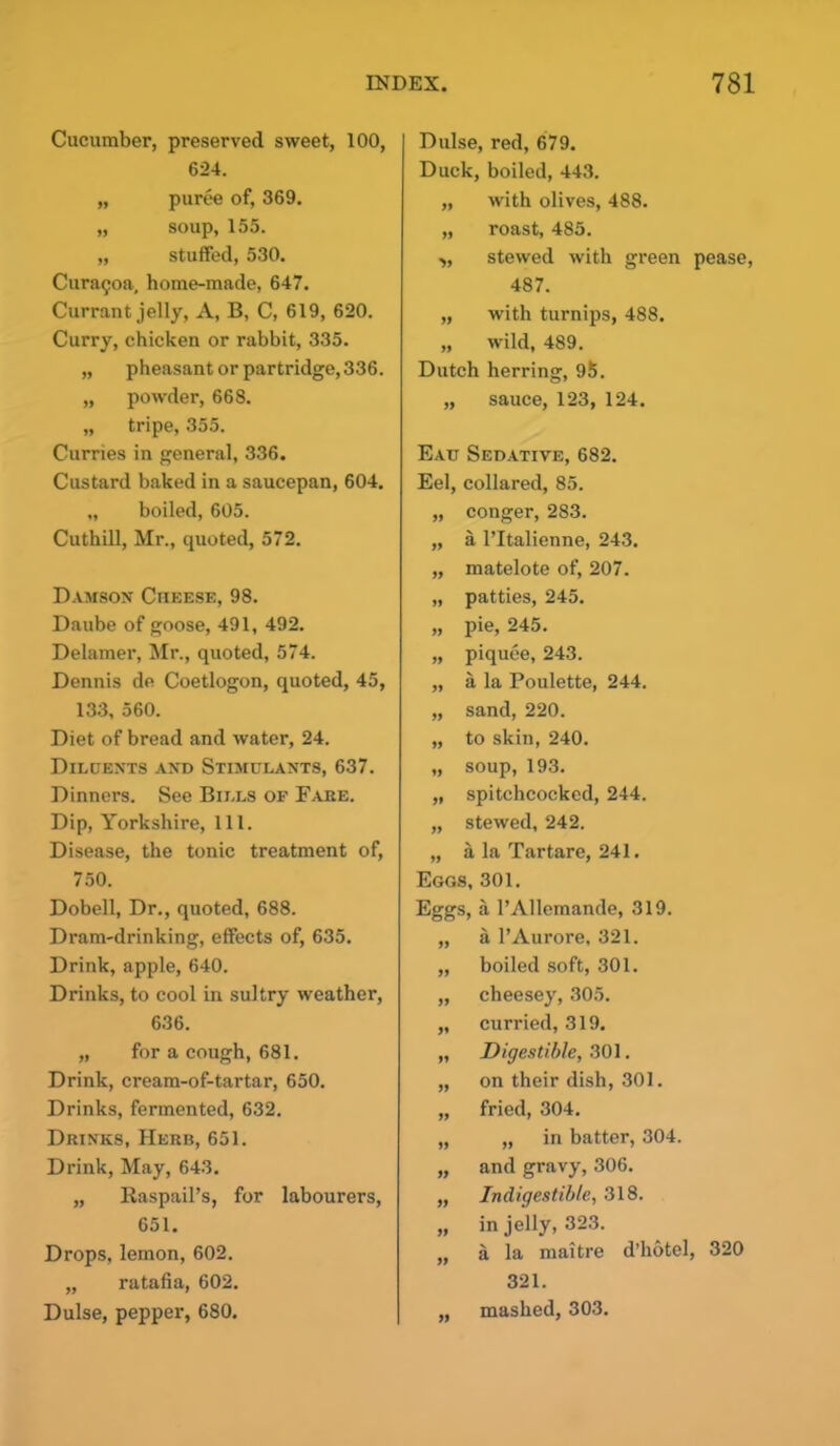 Cucumber, preserved sweet, 100, 624. „ puree of, 369. „ soup, 155. „ stuffed, 530. Curatjoa, home-made, 647. Currant jelly, A, B, C, 619, 620. Curry, chicken or rabbit, 335. „ pheasant or partridge, 336. „ powder, 668. „ tripe, 355. Curries in general, 336. Custard baked in a saucepan, 604. „ boiled, 605. Cuthill, Mr., quoted, 572. Damson Cheese, 98. Daube of goose, 491, 492. Delamer, Mr., quoted, 574. Dennis de Coetlogon, quoted, 45, 133, 560. Diet of bread and water, 24. Diluents and Stimulants, 637. Dinners. See Bills of Fake. Dip, Yorkshire, 111. Disease, the tonic treatment of, 750. Dobell, Dr., quoted, 688. Dram-drinking, effects of, 635. Drink, apple, 640. Drinks, to cool in sultry weather, 636. „ for a cough, 681. Drink, cream-of-tartar, 650. Drinks, fermented, 632. Drinks, Herb, 651. Drink, May, 643. „ Raspail’s, for labourers, 651. Drops, lemon, 602. „ ratafia, 602. Dulse, pepper, 680. Dulse, red, 679. Duck, boiled, 443. „ with olives, 488. „ roast, 485. „ stewed with green pease, 487. „ with turnips, 488. „ wild, 489. Dutch herring, 95. „ sauce, 123, 124. Eau Sedative, 682. Eel, collared, 85. „ conger, 283. „ a l’ltalienne, 243. „ matelote of, 207. „ patties, 245. „ pie, 245. „ piquee, 243. „ a la Poulette, 244. „ sand, 220. „ to skin, 240. „ soup,193. „ spitchcocked, 244. „ stewed, 242. „ a la Tartare, 241. Eggs, 301. Eggs, a l’Allemande, 319. „ a l’Aurore, 321. ,, boiled soft, 301. „ cheesey, 305. „ curried, 319. „ Digestible, 301. „ on their dish, 301. „ fried, 304. „ „ in batter, 304. „ and gravy, 306. ,, Indigestible, 318. „ in jelly, 323. „ a la maitre d’hotel, 320 321. „ mashed, 303.