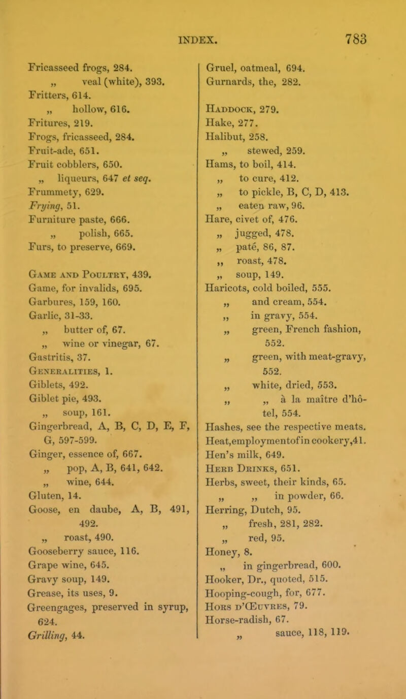 Fricasseed frogs, 284. „ veal (white), 393. Fritters, 614. „ hollow, 616. Fritures, 219. Frogs, fricasseed, 284. Fruit-ade, 651. Fruit cobblers, 650. „ liqueurs, 647 et seq. Frummety, 629. Frying, 51. Furniture paste, 666. „ polish, 665. Furs, to preserve, 669. Game and Poultry, 439. Game, for invalids, 695. Garbures, 159, 160. Garlic, 31-33. „ butter of, 67. „ wine or vinegar, 67. Gastritis, 37. Generalities, 1. Giblets, 492. Giblet pie, 493. „ soup, 161. Gingerbread, A, B, C, D, E, F, G, 597-599. Ginger, essence of, 667. „ pop, A, B, 641, 642. „ wine, 644. Gluten, 14. Goose, en daube, A, B, 491, 492. „ roast, 490. Gooseberry sauce, 116. Grape wine, 645. Gravy soup, 149. Grease, its uses, 9. Greengages, preserved in syrup, 624. Grilling, 44. Gruel, oatmeal, 694. Gurnards, the, 282. Haddock, 279. Hake, 277. Halibut, 258. „ stewed, 259. Hams, to boil, 414. „ to cure, 412. „ to pickle, B, C, D, 413. „ eaten raw, 96. Hare, civet of, 476. »» jugged, 478. „ pate, 86, 87. ,, roast, 478. „ soup, 149. Haricots, cold boiled, 555. „ and cream, 554. „ in gravy, 554. ,, green, French fashion, 552. „ green, with meat-gravy, 552. „ white, dried, 553. „ „ a la maitre d’ho- tel, 554. Hashes, see the respective meats. Heat,employmentofin cookery,41. Hen’s milk, 649. Herr Drinks, 651. Herbs, sweet, their kinds, 65. „ „ in powder, 66. Herring, Dutch, 95. „ fresh, 281, 282. „ red, 95. Honey, 8. „ in gingerbread, 600. Hooker, Dr., quoted, 515. Hooping-cough, for, 677. Hors d’GEuvres, 79. Horse-radish, 67. sauce, 118, 119.