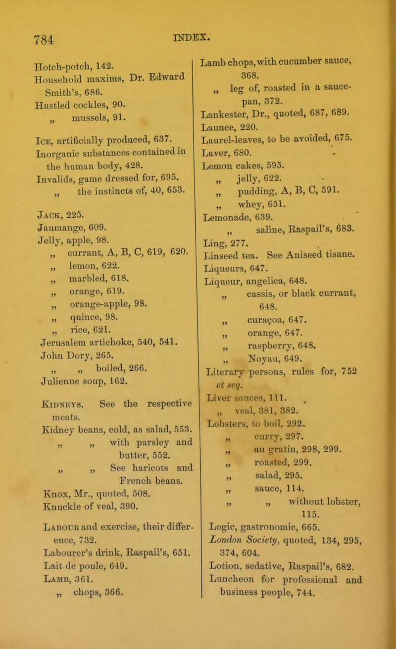 Hotch-potch, 142. Household maxims, Dr. Edward Smith’s, 686. Hustled cockles, 90. „ mussels, 91. Ice, artificially produced, 637. Inorganic substances contained in the human body, 428. Invalids, game dressed for, 695. „ the instincts of, 40, 653. Jack, 225. Jaumange, 609. Jelly, apple, 98. „ currant, A, B, C, 619, 620. „ lemon, 622. „ marbled, 618. „ orange, 619. „ orange-apple, 98. „ quince, 98. „ rice, 021. Jerusalem artichoke, 540, 541. John Dory, 265. „ „ boiled, 266. Julienne soup, 162. Kidneys. See the respective meats. Kidney beans, cold, as salad, 553. „ „ with parsley and butter, 552. „ „ See haricots and French beans. Knox, Mr., quoted, 508. Knuckle of veal, 390. Labour and exercise, their differ- ence, 732. Labourer’s drink, Raspail’s, 651. Lait de poule, 649. Lamb, 361. „ chops, 366. Lamb chops, with cucumber sauce, 368. „ leg of, roasted in a sauce- pan, 372. Lankester, Dr., quoted, 687, 689. Launce, 220. Laurel-leaves, to be avoided, 675. Laver, 680. Lemon cakes, 595. „ jelly, 622. „ pudding, A, B, C, 591. „ whey, 651. Lemonade, 639. „ saline, Raspail’s, 683. Ling, 277. , Linseed tea. See Aniseed tisane. Liqueurs, 647. Liqueur, angelica, 648. „ cassis, or black currant, 648. „ cura5oa, 647. „ orange, 647. „ raspberry, 648. „ Noyau, 649. Literary persons, rules for, 752 et seq. Liver sauces, 111. „ veal, 381, 382. Lobsters, to boil, 292. „ curry, 297. „ au gratin, 298, 299. „ roasted, 299. „ salad, 295. „ sauce, 114. „ „ without lobster, 115. Logic, gastronomic, 665. London Society, quoted, 134, 295, 374, 604. Lotion, sedative, Raspail’s, 682. Luncheon for professional and business people, 744.