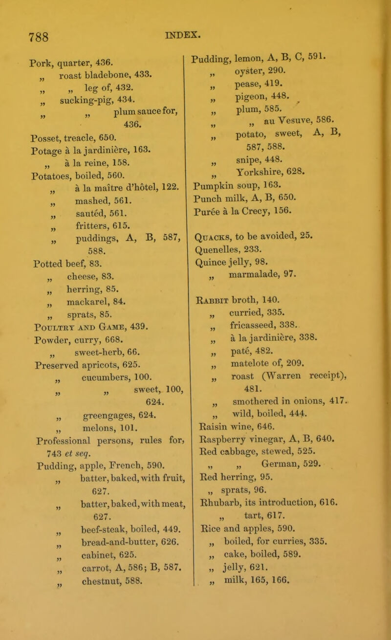 » Pork, quarter, 436. „ roast bladebone, 433. „ „ leg of, 432. „ sucking-pig, 434. .. plum sauce for, » » r 436. Posset, treacle, 650. Potage a la jardiniere, 163. „ a la reine, 158. Potatoes, boiled, 560. „ a la maitre d’hotel, 122. „ mashed, 561. „ sauted, 561. fritters, 615. puddings. A, B, 587, 588. Potted beef, 83. „ cheese, 83. „ herring, 85. „ mackarel, 84. „ sprats, 85. Poultry and Game, 439. Powder, curry, 668. „ sweet-herb, 66. Preserved apricots, 625. „ cucumbers, 100. „ „ sweet, 100, 624. „ greengages, 624. „ melons, 101. Professional persons, rules for5 743 et seq. Pudding, apple, French, 590. „ batter, baked, with fruit, 627. „ batter, baked, with meat, 627. „ beef-steak, boiled, 449. „ bread-and-butter, 626. „ cabinet, 625. „ carrot, A, 586; B, 587. , chestnut, 588. Pudding, lemon, A, B, C, 591. „ oyster, 290. „ pease, 419. „ pigeon, 448. „ plum, 585. „ au Yesuve, 586. „ potato, sweet, A, B, 587, 588. „ snipe, 448. „ Yorkshire, 628. Pumpkin soup, 163. Punch milk, A, B, 650. Puree a la Crecy, 156. Quacks, to be avoided, 25. Quenelles, 233. Quince jelly, 98. „ marmalade, 97. Rabbit broth, 140. „ curried, 335. „ fricasseed, 338. „ a la jardiniere, 338. „ pate, 482. „ matelote of, 209. „ roast (Warren receipt), 481. „ smothered in onions, 417. „ wild, boiled, 444. Raisin wine, 646. Raspberry vinegar, A, B, 640. Red cabbage, stewed, 525. „ „ German, 529. Red herring, 95. „ sprats, 96. Rhubarb, its introduction, 616. „ tart, 617. Rice and apples, 590. „ boiled, for curries, 335. „ cake, boiled, 589. „ jelly, 621. „ milk, 165, 166.