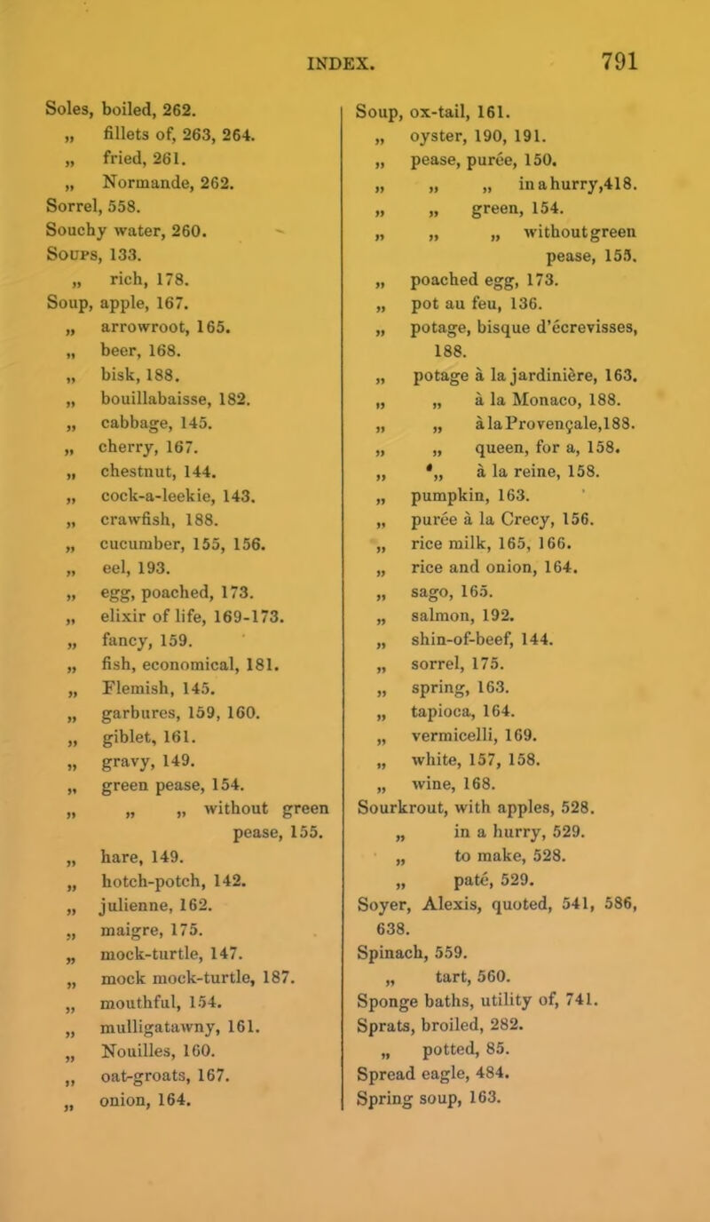 Soles, boiled, 262. „ fillets of, 263, 264. „ fried, 261. „ Normande, 262. Sorrel, 558. Souchy water, 260. Soups, 133. „ rich, 178. Soup, apple, 167. „ arrowroot, 165. „ beer, 168. „ bisk, 188. „ bouillabaisse, 182. „ cabbage, 145. „ cherry, 167. „ chestnut, 144. „ cock-a-leekie, 143. „ crawfish, 188. „ cucumber, 155, 156. „ eel, 193. „ egg, poached, 173. „ elixir of life, 169-173. „ fancy, 159. „ fish, economical, 181. ,, Flemish, 145. „ garbures, 159, 160. „ giblet, 161. „ gravy, 149. „ green pease, 154. „ „ „ without green pease, 155. „ hare, 149. „ hotch-potch, 142. „ julienne, 162. „ maigre, 175. „ mock-turtle, 147. „ mock mock-turtle, 187. „ mouthful, 154. „ mulligatawny, 161. „ Nouilles, 160. „ oat-groats, 167. „ onion, 164. Soup, ox-tail, 161. „ oyster, 190, 191. „ pease, puree, 150. „ „ „ inahurry,418. „ „ green, 154. „ „ „ withoutgreen pease, 155. „ poached egg, 173. „ pot au feu, 136. „ potage, bisque d’ecrevisses, 188. „ potage a la jardiniere, 163. „ „ a la Monaco, 188. „ „ alaProven9ale,188. „ „ queen, for a, 158. „ *„ a la reine, 158. „ pumpkin, 163. „ puree a la Crecy, 156. „ rice milk, 165, 166. „ rice and onion, 164. „ sago, 165. „ salmon, 192. „ shin-o f-beef, 144. „ sorrel, 175. „ spring, 163. „ tapioca, 164. „ vermicelli, 169. „ white, 157, 158. „ wine, 168. Sourkrout, with apples, 528. „ in a hurry, 529. „ to make, 528. „ pate, 529. Soyer, Alexis, quoted, 541, 586, 638. Spinach, 559. „ tart, 560. Sponge baths, utility of, 741. Sprats, broiled, 282. „ potted, 85. Spread eagle, 484. Spring soup, 163.