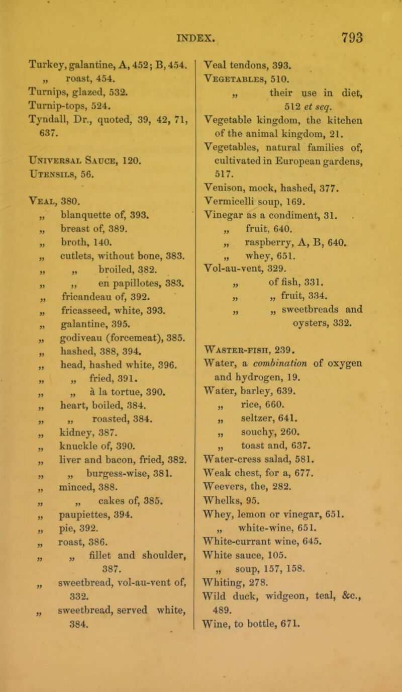 Turkey, galantine, A, 452; B, 454. „ roast, 454. Turnips, glazed, 532. Turnip-tops, 524. Tyndall, Dr., quoted, 39, 42, 71, 637. Universal Sauce, 120. Utensils, 56. 19 11 Veal, 380. „ blanquette of, 393. „ breast of, 389. „ broth, 140. „ cutlets, without bone, 383. „ „ broiled, 382. „ „ en papillotes, 383. „ fricandeau of, 392. „ fricasseed, white, 393. „ galantine, 395. „ godiveau (forcemeat), 385. hashed, 388, 394. head, hashed white, 396. „ fried, 391. „ a la tortue, 390. heart, boiled, 384. „ roasted, 384. kidney, 387. knuckle of, 390. liver and bacon, fried, 382. „ burgess-wise, 381. minced, 388. „ cakes of, 385. paupiettes, 394. pie, 392. roast, 386. „ fillet and shoulder, 387. sweetbread, vol-au-vent of, 332. sweetbread, served white, 384. Veal tendons, 393. Vegetables, 510. „ their use in diet, 512 et seq. Vegetable kingdom, the kitchen of the animal kingdom, 21. Vegetables, natural families of, cultivated in European gardens, 517. Venison, mock, hashed, 377. Vermicelli soup, 169. Vinegar as a condiment, 31. „ fruit, 640. „ raspberry, A, B, 640. „ whey, 651. Vol-au-vent, 329. „ offish, 331. „ „ fruit, 334. „ „ sweetbreads and oysters, 332. Waster-fish, 239. Water, a combination of oxygen and hydrogen, 19. Water, barley, 639. „ rice, 660. „ seltzer, 641. „ souchy, 260. „ toast and, 637. Water-cress salad, 581. Weak chest, for a, 677. Weevers, the, 282. Whelks, 95. Whey, lemon or vinegar, 651. „ white-wine, 651. White-currant wine, 645. White sauce, 105. „ soup, 157, 158. Whiting, 278. Wild duck, widgeon, teal, &c., 489. Wine, to bottle, 67L.