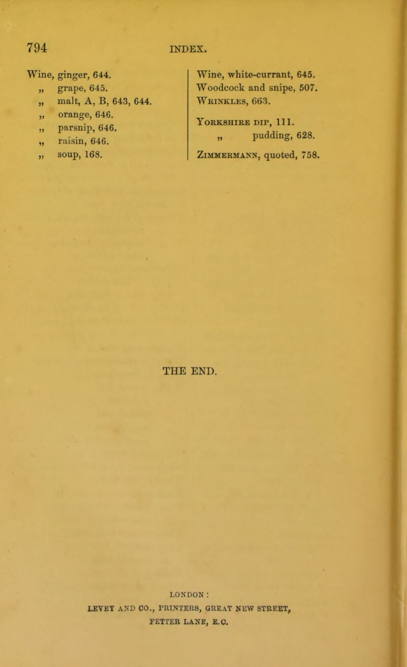 Wine, ginger, 644. „ grape, 645. „ malt, A, B, 643, 644. „ orange, 646. „ parsnip, 646. „ raisin, 646. „ soup, 168. Wine, white-currant, 645. Woodcock and snipe, 507. Wrinkles, 663. Yorkshire dip, 111. „ pudding, 628. Zimmebmann, quoted, 758. THE END. LONDON : LEVET AND CO., PRINTERS, GREAT NEW STREET, FETTER LANE, E.O.