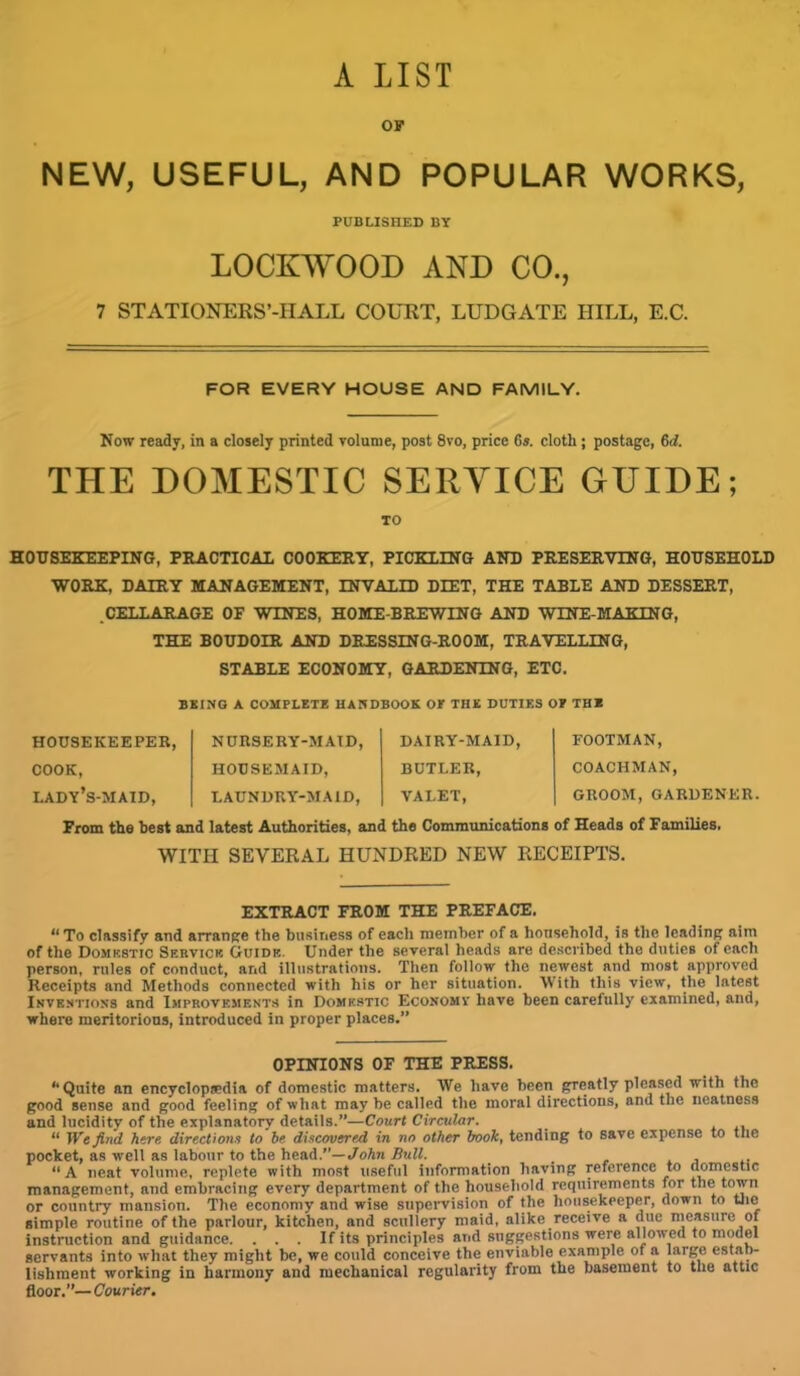 A LIST OF NEW, USEFUL, AND POPULAR WORKS, PUBLISHED BY LOCKWOOD AND CO., 7 STATIONERS’-IIALL COURT, LUDGATE HILL, E.C. FOR EVERY HOUSE AND FAMILY. Now ready, in a closely printed volume, post 8vo, price 6s. cloth; postage, 6c?. THE DOMESTIC SERVICE GUIDE; TO HOUSEKEEPING, PRACTICAL COOKERY, PICKLING AND PRESERVING, HOUSEHOLD WORK, DAIRY MANAGEMENT, INVALID DIET, THE TABLE AND DESSERT, .CELLARAGE OP WINES, HOME-BREWING AND WINE-MAKING, THE BOUDOIR AND DRESSING-ROOM, TRAVELLING, STABLE ECONOMY, GARDENING, ETC. BEING A COMPLETE HANDBOOK OE THE DUTIES OE THE HOUSEKEEPER, NURSERY-MAID, DAIRY-MAID, FOOTMAN, COOK, HOUSEMAID, BUTLER, COACHMAN, lady’s-maid, LAUNDRY-MAID, VALET, GROOM,GARDENER From the best and latest Authorities, and the Communications of Heads of Families. WITH SEVERAL HUNDRED NEW RECEIPTS. EXTRACT FROM THE PREFACE. “ To classify and arrange the business of each member of a household, is the leading aim of the Domestic Service Guide. Under the several heads are described the duties of each person, rules of conduct, and illustrations. Then follow the newest and most approved Receipts and Methods connected with his or her situation. With this view, the latest Inventions and Improvements in Domestic Economy have been carefully examined, and, where meritorious, introduced in proper places.” OPINIONS OF THE PRESS. “Quite an encyclopaedia of domestic matters. We have been greatly pleased with the good sense and good feeling of what may be called the moral directions, and the neatness and lucidity of the explanatory details.”—Court Circular. “ We find here directions to be discovered in no other book, tending to save expense to the pocket, as well as labour to the head.”— John Bull. 11A neat volume, replete with most useful information having reference to domestic management, and embracing every department of the household requirements for the town or country mansion. The economy and wise supervision of the housekeeper, down to the simple routine of the parlour, kitchen, and scullery maid, alike receive a due measure of instruction and guidance. ... If its principles and suggestions were allowed to model servants into what they might be, we could conceive the enviable example of a large esta”' lishment working in harmony and mechanical regularity from the basement to the attic floor.”— Courier.