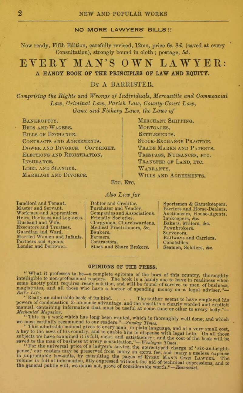 NO MORE LAWYERS' BILLS !! Now ready, Fifth Edition, carefully revised, 12mo, price 6s. 8cZ. (saved at every Consultation), strongly bound in cloth; postage, 5d. EYEEY MAN’S OWN LAWYER: A HANDY BOOK OF THE PRINCIPLES OF LAW AND EQUITY. By A BARRISTER. Comprising the Rights and Wrongs of Individuals, Mercantile and Commeacial Law, Criminal Law, Parish Law, County-Court Law, Game and Fishery Laws, the Laws of Bankruptcy. Bets and Wagers. Bills of Exchange. Contracts and Agreements. Dower and Divorce. Copyright. Elections and Registration. Insurance. Libel and Slander. Marriage and Divorce. Etc. Merchant Shipping. Mortgages. Settlements. Stock-Exchange Practice. Trade Marks and Patents. Trespass, Nuisances, etc. Transfer of Land, etc. Warranty. Wills and Agreements. ' Etc. Landlord and Tenant. Master and Servant. Workmen and Apprentices. Heirs, Devisees,and Legatees. Husband and Wife. Executors and Trustees. Guardian and Ward. Married Women and Infants. Partners and Agents. Lender and Borrower. Also Law for Debtor and Creditor. Purchaser and Vendor. Companies and Associations. Friendly Societies. Clergymen, Churchwardens. Medical Practitioners, &c. Bankers. Farmers. Contractors. Stock and Share Brokers. Sportsmen & Gamekeepers. Farriers and Horse-Dealers. Auctioneers, House-Agents. Innkeepers, &c. Bakers. Millers, &c. Pawnbrokers. Surveyors. Railways and Carriers. Constables. Seamen, Soldiers, &c. OPINIONS OF THE PRESS. “ What it professes to be—a complete epitome of the laws of this country, thoroughly intelligible to non-professional readers. The book is a handy one to have in readiness when some knotty point requires ready solution, and will be found of service to men of business magistrates, and all those who have a horror of spending money on a legal adviser Bell's Life. Really an admirable book of its kind. . . . The author seems to have employed his powers of condensation to immense advantage, and the result is a clearly worded and explicit manual, containing information that must be useful at some time or other to every body  Mechanics' Magazine. J }' “ T1'is H a work which lias long been wanted, which is thoroughly well done, and which we most cordially recommend to our readers.”—Sunday Times “ This admirable manual gives to every man, in plain language, and at a very small cost, a key to the laws of his country, and to enable him to dispense with legal help On all those subjects we have examined it is full, clear, and satisfactory; and the cost of the book will be saved to the man of business at every consultation.” Wesleyan Times ‘•For the universal price of a lawyer's advice, the stereotyped charge of ‘ six-and-eiglit- pence,’ our readers may be preserved from many an extra fee, and many a useless exuer.se in .unprofitable law-suits, by consulting the pages of Every Man’s Own Lawyer PThe volume is full of information, fitly expressed without the aid of technical expressions ‘and to the general public will, we doubt not, prove of considerable worth•• J&onomi^t