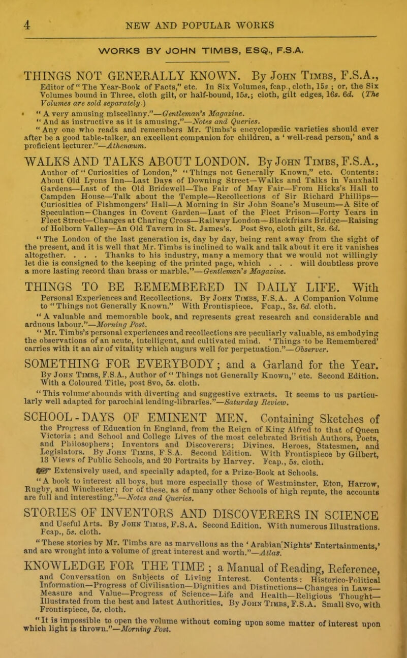 WORKS BY JOHN TIMBS, ESQ., F.S.A. THINGS NOT GENERALLY KNOWN. By John Timbs, F.S.A., Editor of “ The Year-Book of Facts,” etc. In Six Volumes, fcap , cloth, 15s ; or, the Six Volumes bound in Three, cloth gilt, or half-bound, 16s.; cloth, gilt edges, 16s. Gd. (The Volumes are sold separately.) * “ A very amusing miscellany.”—Gentleman’s Magazine. “ And as instructive as it is amusing.”—Notes and Queries. “ Any one who reads and remembers Mr. Timbs’s encyclopedic varieties should ever after be a good table-talker, an excellent companion for children, a ‘ well-read person,’ and a proficient lecturer.”—Athenaeum. WALKS AND TALKS ABOUT LONDON. By John Timbs, F.S.A., Author of “ Curiosities of London,” “Things not Generally Known,” etc. Contents: About Old Lyons Inn—Last Days of Downing Street—Walks and Talks in Vauxhall Gardens—Last of the Old Bridewell—The Fair of May Fair—From Hicks's Hall to Campden House—Talk about the Temple—Recollections of Sir Richard Phillips— Curiosities of Fishmongers’ Hall—A Morning in Sir John Soane’s Museum—A Site of Speculation—Changes in Covent Garden—Last of the Fleet Prison—Forty Years in Fleet Street—Changes at Charing Cross—Railway London—Blackfriars Bridge—Raising of Holborn Valley—An Old Tavern in St. James’s. Post 8vo, cloth gilt, 8s. 6d. “ The London of the last generation is, day by day, being rent away from the sight of the present, and it is well that Mr. Timbs is inclined to walk and talk about it ere it vanishes altogether. . . . Thanks to his industry, many a memory that we would not willingly let die is consigned to the keeping of the printed page, which . . . will doubtless prove a more lasting record than brass or marble.”—Gentleman’s Magazine. THINGS TO BE REMEMBERED IN DAILY LIFE. With Personal Experiences and Recollections. By John Timbs, F.S.A. A Companion Volume to “Things not Generally Known. With Frontispiece. Fcap., 3s. 6d. cloth. “ A valuable and memorable book, and represents great research and considerable and arduous labour.”—Morning Post. “ Mr. Timbs’s personal experiences and recollections are peculiarly valuable, as embodying the observations of an acute, intelligent, and cultivated mind. ‘ Things -to be Remembered’ carries with it an air of vitality which augurs well for perpetuation.”—Observer. SOMETHING FOR EVERYBODY; and a Garland for the Year. By John Timbs, F.S A., Author of “ Things not Generally Known,” etc. Second Edition. With a Coloured Title, post 8vo, 5s. cloth. “This volume-abounds with diverting and suggestive extracts. It seems to us particu- larly well adapted for parochial lending-libraries.”—Saturday Review. SCHOOL - DAYS OF EMINENT MEN. Containing Sketches of the Progress of Education in England, from the Reign of King Alfred to that of Queen Victoria ; and School and College Lives of the most celebrated British Authors, Poets, and Philosophers; Inventors and Discoverers; Divines. Heroes, Statesmen, and Legislators. By John Timbs, F.S.A. Second Edition. With Frontispiece by Gilbert, 13 Views of Public Schools, and 20 Portraits by Harvey. Fcap., 5s. cloth. Extensively used, and specially adapted, for a Prize-Book at Schools. “A book to interest all boys, but more especially those of Westminster, Eton, Harrow, Rugby, and Winchester; for of these, as of many other Schools of high repute, the accounts are full and interesting.”—Notes and Queries. STORIES OF INVENTORS AND DISCOVERERS IN SCIENCE and Useful Arts. By John Timbs, F.S.A. Second Edition. With numerous Illustrations. Fcap., 5*. cloth. “These stories by Mr. Timbs are as marvellous as the ‘ Arabian'Nights’ Entertainments » and are wrought into a volume of great interest and worth.”—Atlas.' KNOWLEDGE FOR THE TIME ; a Manual of Reading, Reference, and Conversation on Subjects of Living Interest. Contents: Historico-Political Information—Progress of Civilisation—Dignities and Distinctions—Changes in Laws Measure and Value—Progress of Science-Life and Health—Religious Thought- Illustrated from the best and latest Authorities. By John Timbs, F.S.A. Small Svofwith Frontispiece, 5a. cloth. “It is impossible to open the volume without coming upon some matter of interest upon which light is thrown.”—Morning Post. *