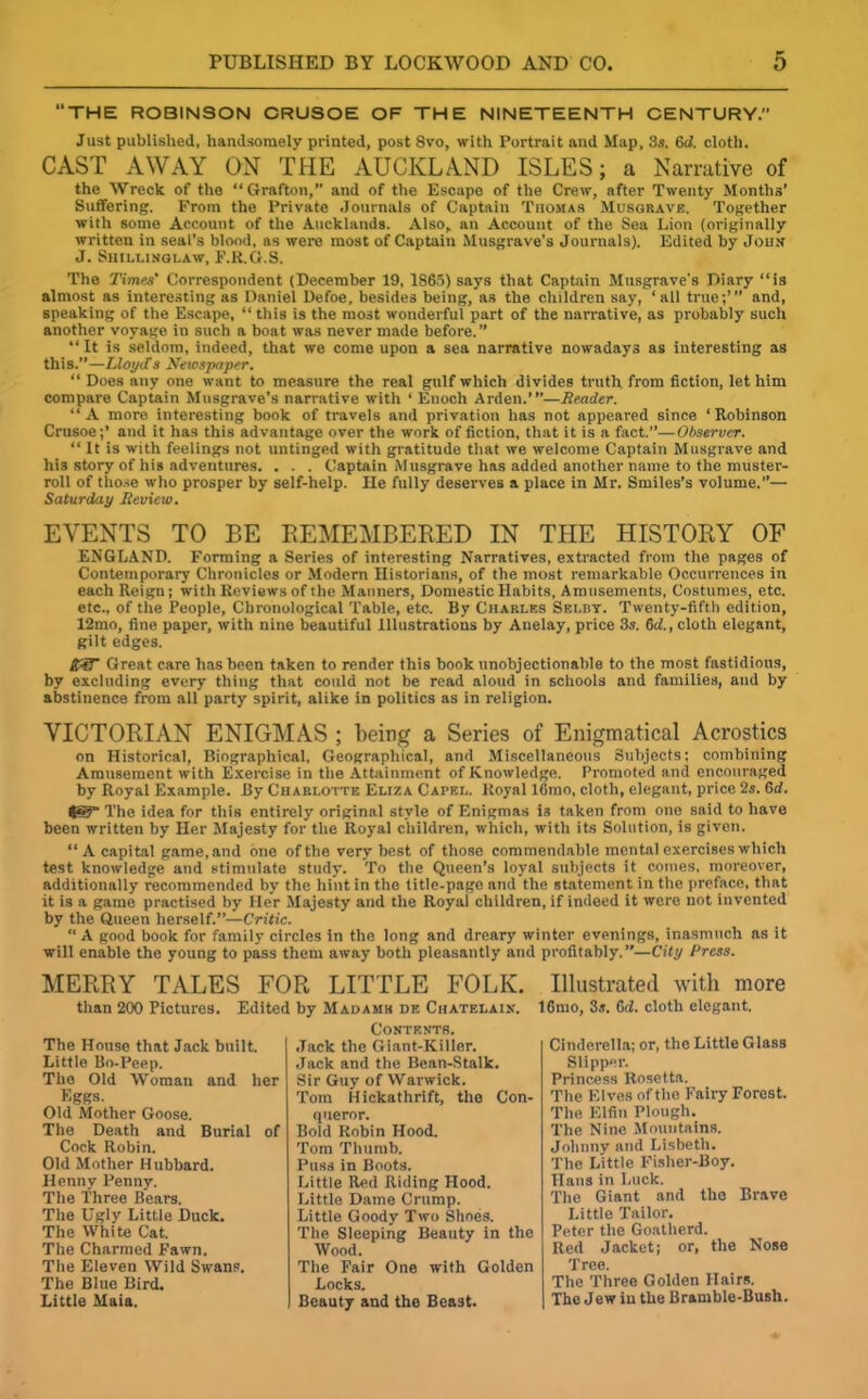 “THE ROBINSON CRUSOE OF THE NINETEENTH CENTURY. Just published, handsomely printed, post 8vo, with Portrait and Map, 3s. 6d. cloth. CAST AWAY ON THE AUCKLAND ISLES; a Narrative of the Wreck of the “Grafton,” and of the Escape of the Crew, after Twenty Months’ Suffering. From the Private Journals of Captain Thomas Musgrave. Together with some Account of the Aucklands. Also, an Account of the Sea Lion (originally written in seal’s blood, as were most of Captain Musgrave’s Journals). Edited by John J. Shillingi,aw, F.R.G.S. The Times' Correspondent (December 19, 1865) says that Captain Musgrave's Diary “is almost as interesting as Daniel Defoe, besides being, as the children say, ‘all true;’” and, speaking of the Escape, “ this is the most wonderful part of the narrative, as probably such another voyage in such a boat was never made before.” “It is seldom, indeed, that we come upon a sea narrative nowadays as interesting as this.”—Lloyds Newspaper. “ Does any one want to measure the real gulf which divides truth from fiction, let him compare Captain Musgrave’s narrative with ‘ Enoch Arden.”’—Reader. “A more interesting book of travels and privation has not appeared since ‘Robinson Crusoe;’ and it has this advantage over the work of fiction, that it is a fact.”—Observer. “ It is with feelings not untinged with gratitude that we welcome Captain Musgrave and his story of his adventures. . . . Captain Musgrave has added another name to the muster- roll of those who prosper by self-help. He fully deserves a place in Mr. Smiles’s volume.”— Saturday Review. EVENTS TO BE REMEMBERED IN THE HISTORY OF ENGLAND. Forming a Series of interesting Narratives, extracted from the pages of Contemporary Chronicles or Modern Historians, of the most remarkable Occurrences in each Reign; with Reviews of the Manners, Domestic Habits, Amusements, Costumes, etc. etc., of the People, Chronological Table, etc. By Charles Seldt. Twenty-fifth edition, 12mo, fine paper, with nine beautiful Illustrations by Anelay, price 3s. del., cloth elegant, gilt edges. 43T Great care has been taken to render this book unobjectionable to the most fastidious, by excluding every thing that could not be read aloud in schools and families, and by abstinence from all party spirit, alike in politics as in religion. VICTORIAN ENIGMAS ; being a Series of Enigmatical Acrostics on Historical, Biographical, Geographical, and Miscellaneous Subjects; combining Amusement with Exercise in the Attainment of Knowledge. Promoted and encouraged by Royal Example. By Charlotte Eliza Capkl. Royal 16mo, cloth, elegant, price 2s. 6rf. 4®” The idea for this entirely original style of Enigmas i3 taken from one said to have been written by Her Majesty for the Royal children, which, with its Solution, is given. “ A capital game, and one of the very best of those commendable mental exercises which test knowledge and stimulate study. To the Queen’s loyal subjects it comes, moreover, additionally recommended by the hint in the title-page nnd the statement in the preface, that it is a game practised by Her Majesty and the Royal children, if indeed it were not invented by the Queen herself.”—Critic. “ A good book for family circles in the long and dreary winter evenings, inasmuch as it will enable the young to pass them away both pleasantly and profitably.”—City Press. MERRY TALES FOR LITTLE FOLK. than 200 Pictures. Edited by Madams de Chatf.laix. The House that Jack built. Little Bo-Peep. The Old Woman and her Eggs. Old Mother Goose. The Death and Burial of Cock Robin. Old Mother Hubbard. Henny Penny. The Three Bears. The Ugly Little Duck. The White Cat. The Charmed Fawn. The Eleven Wild Swans. The Blue Bird. Little Maia. Contents. Jack the Giant-Killer. Jack and the Bean-Stalk. Sir Guy of Warwick. Tom Hickathrift, the Con- queror. Bold Robin Hood. Tom Thumb. Puss in Boots. Little Red Riding Hood. Little Dame Crump. Little Goody Two Shoes. The Sleeping Beauty in the Wood. The Fair One with Golden Locks. Beauty and the Beast. Illustrated with more lGtno, 3s. Gd. cloth elegant. Cinderella; or, the Little Glass Slipper. Princess Rosetta. The Elves of the Fairy Forest. The Elfin Plough. The Nine Mountains. Johnny and Lisbetli. The Little Fislier-Boy. Hans in Luck. The Giant and the Brave Little Tailor. Peter the Goatherd. Red Jacket; or, the Nose Tree. The Three Golden Hairs. The Jew iu the Bramble-Bush.