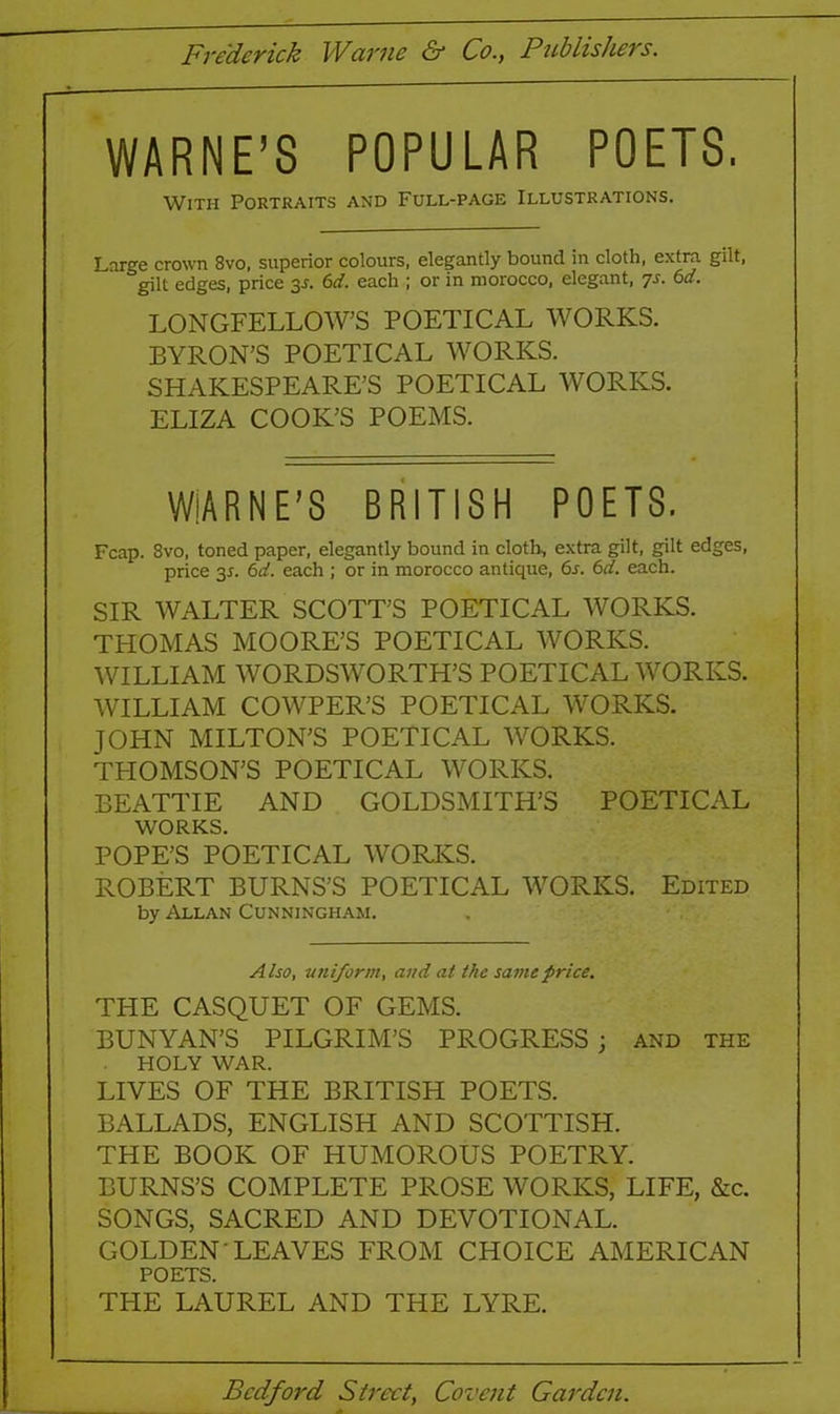 Frederick Warne & Co., Publishers. WARNE’S POPULAR POETS. With Portraits and Full-page Illustrations. Large crown 8vo. superior colours, elegantly bound in cloth, extra gilt, gilt edges, price 35. 6d. each ; or in morocco, elegant, 7s- &d. LONGFELLOW’S POETICAL WORKS. BYRON’S POETICAL WORKS. SHAKESPEARE’S POETICAL WORKS. ELIZA COOK’S POEMS. WiARNE’S BRITISH POETS. Fcap. 8vo, toned paper, elegantly bound in cloth, extra gilt, gilt edges, price 3*. 6d. each ; or in morocco antique, 6r. 6d. each. SIR WALTER SCOTT’S POETICAL WORKS. THOMAS MOORE’S POETICAL WORKS. WILLIAM WORDSWORTH’S POETICAL WORKS. WILLIAM COWPER’S POETICAL WORKS. JOHN MILTON’S POETICAL WORKS. TPIOMSON’S POETICAL WORKS. BEATTIE AND GOLDSMITH’S POETICAL WORKS. POPE’S POETICAL WORKS. ROBERT BURNS’S POETICAL 'WORKS. Edited by Allan Cunningham. Also, uniform, and at the same price. THE CASQUET OF GEMS. BUNYAN’S PILGRIM’S PROGRESS; and the HOLY WAR. LIVES OF THE BRITISH POETS. BALLADS, ENGLISH AND SCOTTISH. THE BOOK OF HUMOROUS POETRY. BURNS’S COMPLETE PROSE WORKS, LIFE, &c. SONGS, SACRED AND DEVOTIONAL. GOLDEN LEAVES FROM CHOICE AMERICAN POETS. THE LAUREL AND THE LYRE. Bedford Street, Covent Garden.