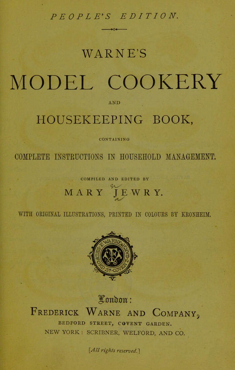 PEOPLE’S EDITION. WARNE'S MODEL COOKERY AND HOUSEKEEPING BOOK, CONTAINING COMPLETE INSTRUCTIONS IN HOUSEHOLD MANAGEMENT. COMPILED AND EDITED BY MARY JEWRY. WITH ORIGINAL ILLUSTRATIONS, PRINTED IN COLOURS BY KRONHEIM. Frederick Warne and Company^ BEDFORD STREET, COVENT GARDEN. NEW YORK : SCRIBNER, WELFORD, AND CO. [All rights reserved.]