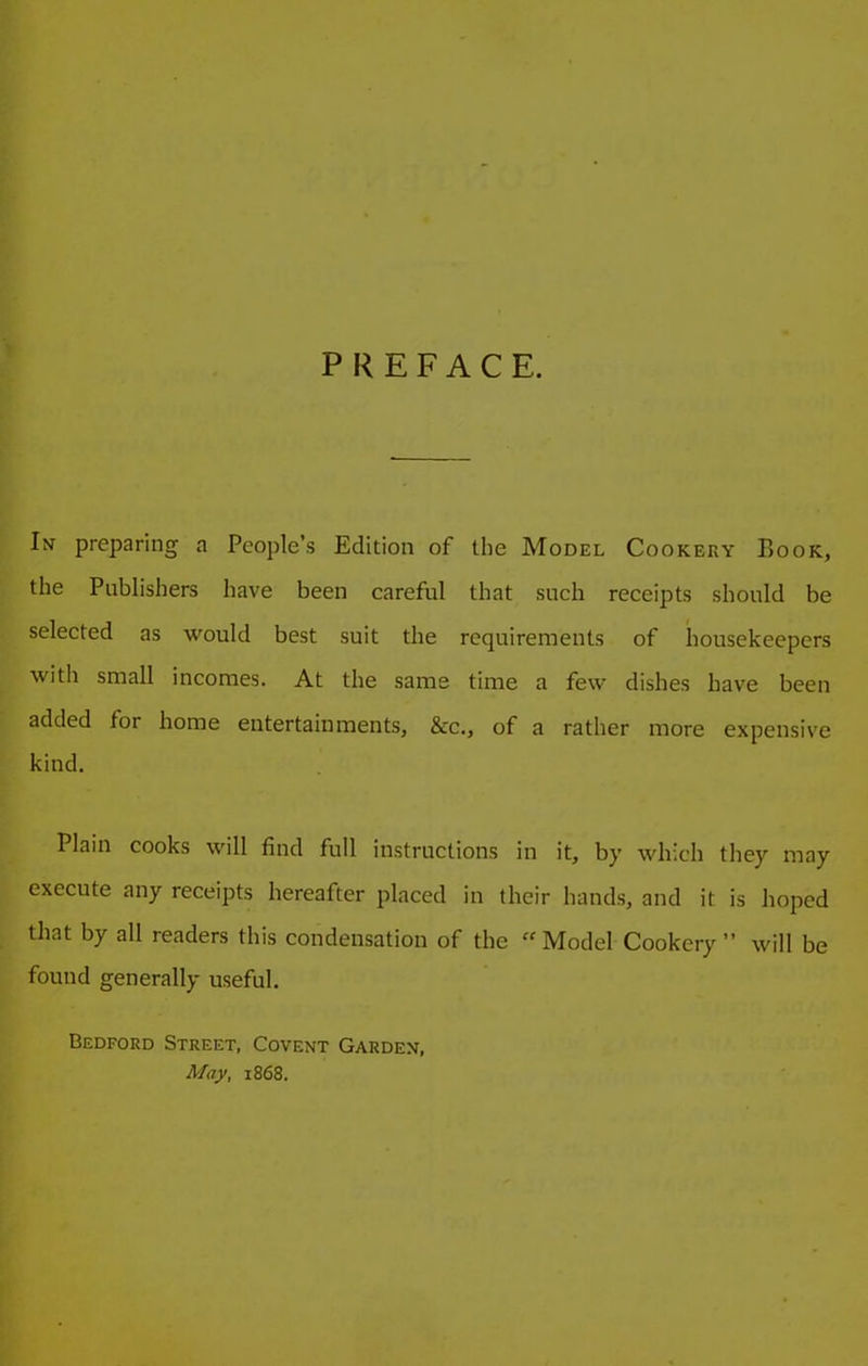 PREFACE. In preparing a People’s Edition of the Model Cookery Book, the Publishers have been careful that such receipts should be selected as would best suit the requirements of housekeepers with small incomes. At the same time a few dishes have been added for home entertainments, &rc., of a rather more expensive kind. Plain cooks will find full instructions in it, by which they may execute any receipts hereafter placed in their hands, and it is hoped that by all readers this condensation of the “ Model Cookery ” will be found generally useful. Bedford Street, Covent Garden, May, 1868.